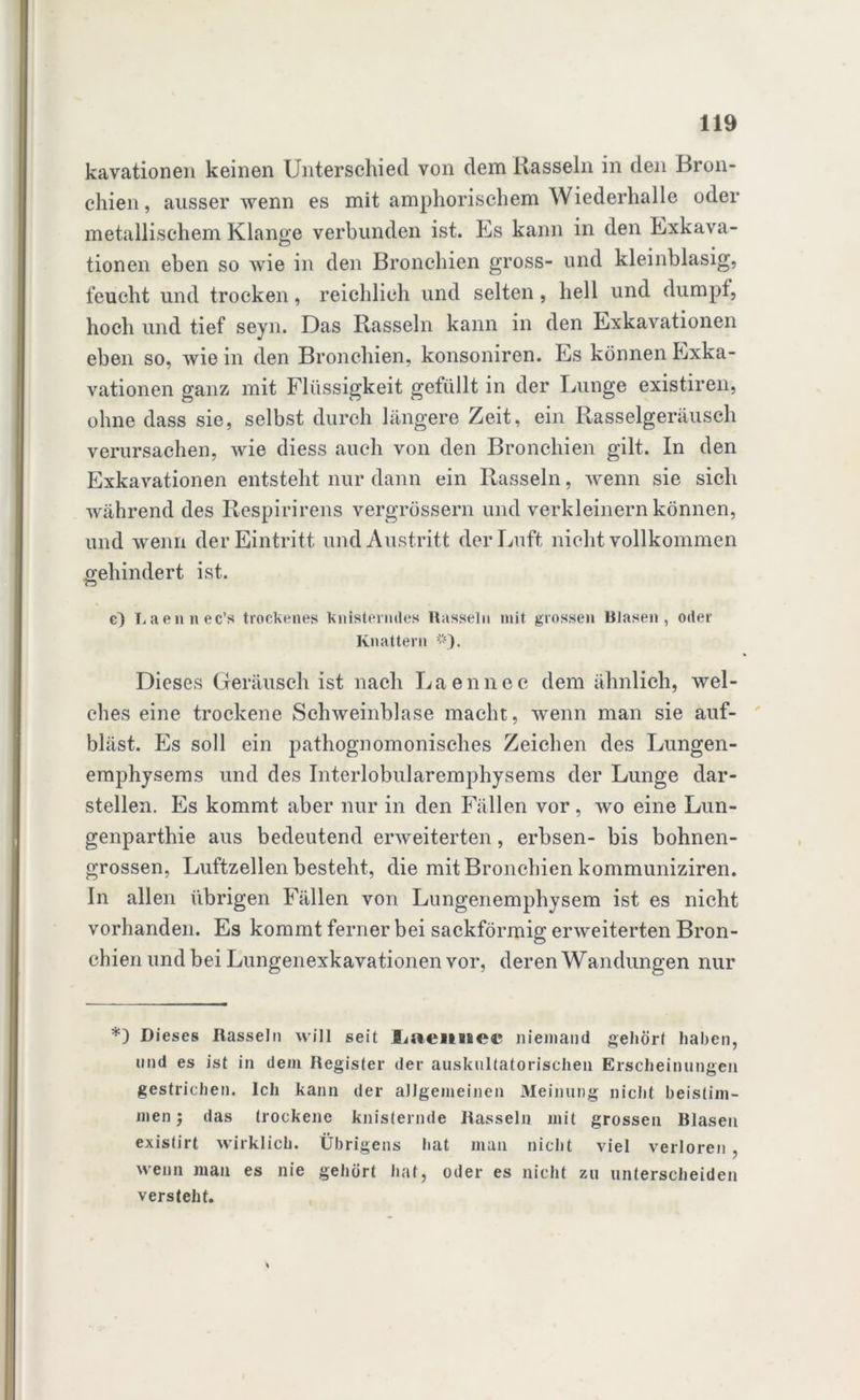 kavationen keinen Unterschied von dem Kassein in den Bron- chien, ausser wenn es mit amphorischem Wiederhalle oder metallischem Klange verbunden ist. Es kann in den Exkava- tionen eben so wie in den Bronchien gross- und kleinblasig, feucht und trocken, reichlich und selten, hell und dumpf, hoch und tief seyn. Das Rasseln kann in den Exkavationen eben so, wie in den Bronchien, konsoniren. Es können Exka- vationen ganz mit Flüssigkeit gefüllt in der Lunge existiren, ohne dass sie, selbst durch längere Zeit, ein Rasselgeräusch verursachen, wie diess auch von den Bronchien gilt. In den Exkavationen entsteht nur dann ein Rasseln, wenn sie sich während des Respirirens vergrössern und verkleinern können, und wenn der Eintritt und Austritt der Luft nicht vollkommen gehindert ist. c~) Laennec’s trockenes Knisterndes Rasseln mit grossen Blasen, oder Knattern *). Dieses Geräusch ist nach Laennec dem ähnlich, wel- ches eine trockene Schweinblase macht, wenn man sie auf- bläst. Es soll ein pathognomonisches Zeichen des Lungen- emphysems und des Interlobularemphysems der Lunge dar- stellen. Es kommt aber nur in den Fällen vor, wo eine Lun- genparthie aus bedeutend erweiterten, erbsen- bis bohnen- grossen, Luftzellen besteht, die mit Bronchien kommuniziren. In allen übrigen Fällen von Lungenemphysem ist es nicht vorhanden. Es kommt ferner bei sackförmig erweiterten Bron- chien und bei Lungenexkavationen vor, deren Wandungen nur *) Dieses Hasseln will seit liaeiiBsec niemand gehört haben, und es ist in dem Register der auskultatorischen Erscheinungen gestrichen. Ich kann der allgemeinen Meinung nicht bestim- men; das trockene knisternde Rasseln mit grossen Blasen existirt wirklich. Übrigens hat man nicht viel verloren , wenn man es nie gehört hat, oder es nicht zu unterscheiden versteht.