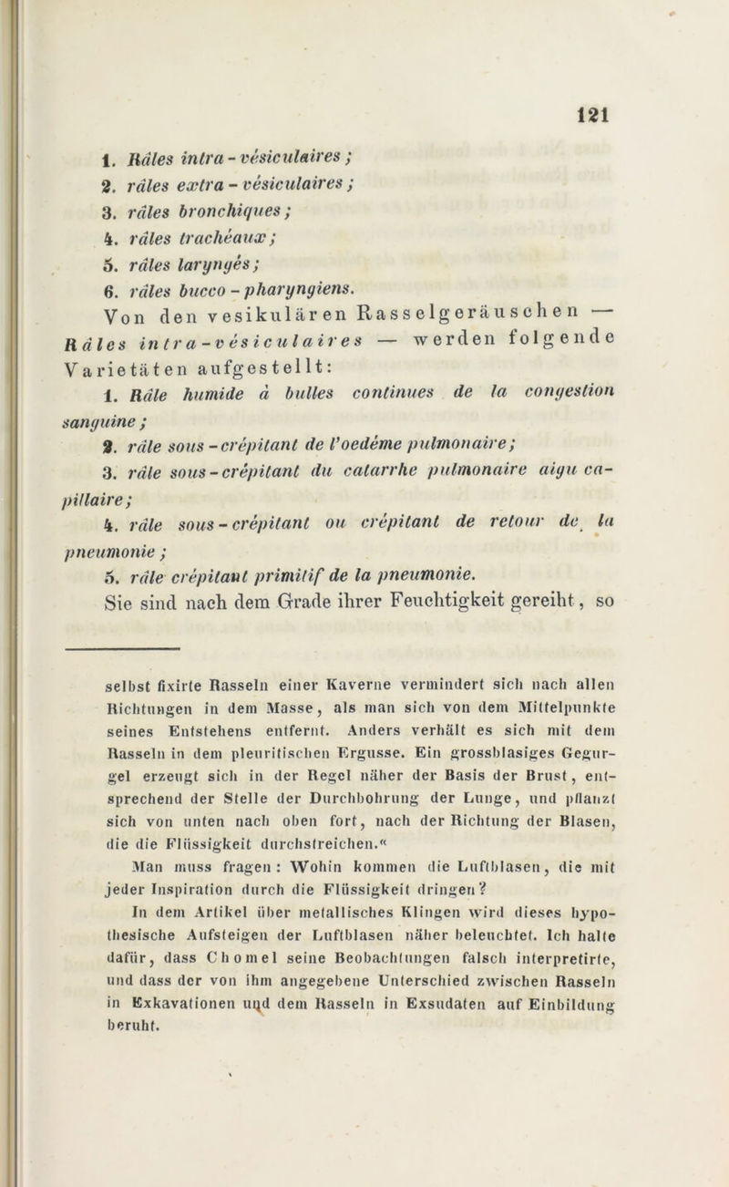 1. Iidles intra - vesiculaires; 2. rdles extra - vesiculaires ; 3. rdles bronchiques; 4. rdles traclieaux; 6. rdles larynyes; 6. rdles bucco - pharynyiens. Von den vesikulären Rasselgeräuschen •— Haies in tr a-v esicul air e s — werden folgende Varietäten aufgestellt: 1. Heile humide d bulles continues de la conyestion sanyuine ; 2. rdle sous-crepitant de Voedeme pulmonaire; 3. rdle sous-crepitant du catarrhe pulmonaire aiyu ca- pHlaire; 4. rdle sous - crepitant ou crepitant de retour de la pneumonie; 5. rdle crepitant primitif de la pneumonie. Sie sind nach dem Grade ihrer Feuchtigkeit gereiht, so selbst fixirte Rasseln einer Kaverne vermindert sich nach allen Richtungen in dem Masse, als man sich von dem Mittelpunkte seines Entstehens entfernt. Anders verhält es sich mit dem Rasseln in dem pleuritischen Ergüsse. Ein grossblasiges Gegur- gel erzeugt sich in der Regel näher der Basis der Brust, ent- sprechend der Stelle der Durchbohrung der Lunge, und pflanzt sich von unten nach oben fort, nach der Richtung der Blasen, die die Flüssigkeit durchstreichen.« Man muss fragen: Wohin kommen die Luftblasen, die mit jeder Inspiration durch die Flüssigkeit dringen? In dem Artikel über metallisches Klingen wird dieses hypo- thesische Aufsteigen der Luftblasen näher beleuchtet. Ich halte dafür, dass Chomel seine Beobachtungen falsch interpretirte, und dass der von ihm angegebene Unterschied zwischen Rasseln in Exkavationen uqd dem Rasseln in Exsudaten auf Einbildung beruht.