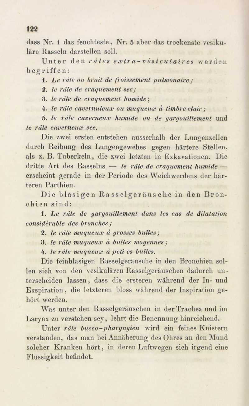 dass Nr. 1 das feuchteste, Nr. 5 aber das trockenste vesiku- läre Rasseln darstellen soll. Unter den r ä les e xtr ci- v es i c u (air es w erde n begriffen: 1. Le räle ou bruit de froissement pulmonaire ; 2. le räle de craquement sec; 3. le räle de craquement humide j 4. le räle cavernuleux ou muqueux ä timbre clair; 5. le räle caverneux humide ou de yanjouillement und le räle caverneux sec. Die zwei ersten entstehen ausserhalb der Lungenzellen durch Reibung des Lungengewebes gegen härtere Stellen, als z. B. Tuberkeln, die zwei letzten in Exkavationen. Die dritte Art des Rasseins — le räle de craquement humide — erscheint gerade in der Periode des Weichwerdens der här- teren Parthien. Die blasigen Rasselgeräusche in den Bron- chien sind: 1. Le räle de yargouillement dans les cas de dilatation considerable des bronclies; 2. le räle muqueux ä grosses bulles; 3. le räle muqueux ä bulles moyennes ; 4. le räle muqueux ä peli es bulles. Die feinblasigen Rasselgeräusche in den Bronchien sol- len sich von den vesikulären Rasselgeräuschen dadurch un* terseheiden lassen, dass die ersteren während der In- und Exspiration, die letzteren bloss während der Inspiration ge- hört werden. Was unter den Rasselgeräuschen in der Trachea und im Larynx zu verstehen sey, lehrt die Benennung hinreichend. Unter räle bucco -pharyngien wird ein feines Knistern verstanden, das man bei Annäherung des Ohres an den Mund solcher Kranken hört, in deren Luftwegen sich irgend eine Flüssigkeit befindet.