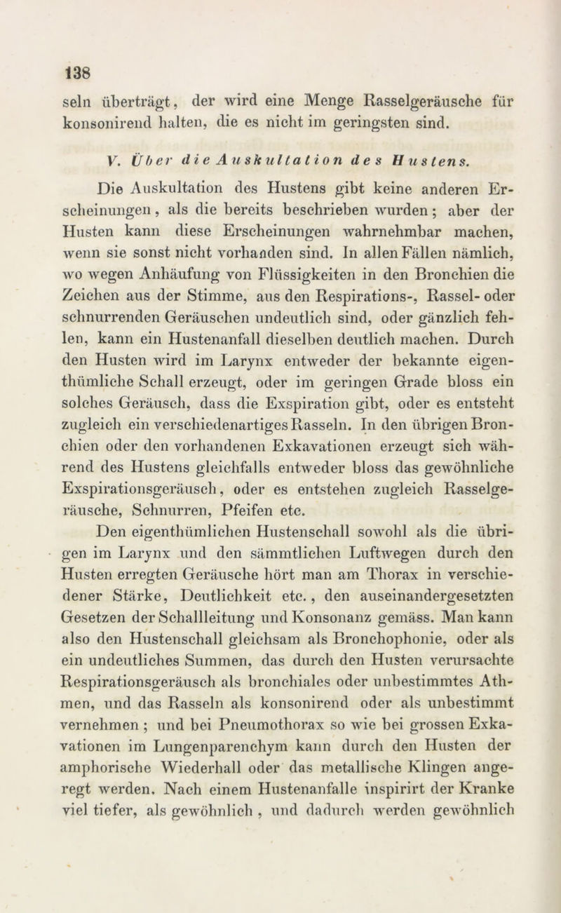 sein überträgt, der wird eine Menge Rasselgeräusche für konsonirend halten, die es nicht im geringsten sind. V. Über die Auskultation des Hustens. Die Auskultation des Hustens gibt keine anderen Er- scheinungen , als die bereits beschrieben wurden ; aber der Husten kann diese Erscheinungen wahrnehmbar machen, wenn sie sonst nicht vorhanden sind, in allen Fällen nämlich, wo wegen Anhäufung von Flüssigkeiten in den Bronchien die Zeichen aus der Stimme, aus den Respirations-, Rassel- oder schnurrenden Geräuschen undeutlich sind, oder gänzlich feh- len, kann ein Hustenanfall dieselben deutlich machen. Durch den Husten wird im Larynx entweder der bekannte eigen- thümliche Schall erzeugt, oder im geringen Grade bloss ein solches Geräusch, dass die Exspiration gibt, oder es entsteht zugleich ein verschiedenartiges Rasseln. In den übrigen Bron- chien oder den vorhandenen Exkavationen erzeugt sich wäh- rend des Hustens gleichfalls entweder bloss das gewöhnliche Exspirationsgeräusch, oder es entstehen zugleich Rasselge- räusche, Schnurren, Pfeifen etc. Den eigentümlichen Hustenschall sowohl als die übri- gen im Larynx und den sämmtlichen Luftwegen durch den Husten erregten Geräusche hört man am Thorax in verschie- dener Stärke, Deutlichkeit etc., den auseinandergesetzten Gesetzen der Schallleitung und Konsonanz gemäss. Man kann also den Hustenschall gleichsam als Bronchophonie, oder als ein undeutliches Summen, das durch den Husten verursachte Respirationsgeräusch als bronchiales oder unbestimmtes Ath- men, und das Rasseln als konsonirend oder als unbestimmt vernehmen ; und bei Pneumothorax so wie bei grossen Exka- vationen im Lungenparenchym kann durch den Husten der amphorische Wiederhall oder das metallische Klingen ange- regt werden. Nach einem Hustenanfalle inspirirt der Kranke viel tiefer, als gewöhnlich , und dadurch werden gewöhnlich