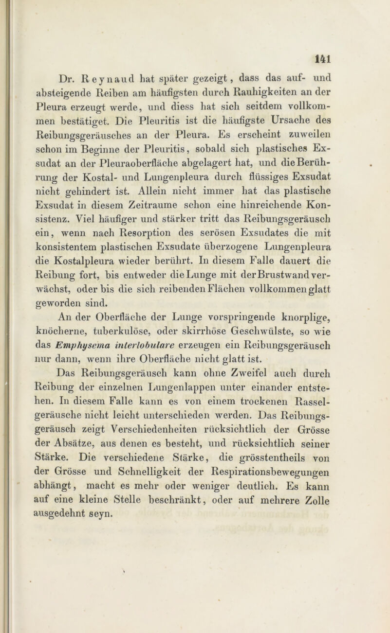 Dr. Reynaud hat später gezeigt, dass das aut- und absteigende Reiben am häufigsten durch Rauhigkeiten an der Pleura erzeugt werde, und diess hat sich seitdem vollkom- men bestätiget. Die Pleuritis ist die häufigste Ursache des Reibungsgeräusclies an der Pleura. Es erscheint zuweilen schon im Beginne der Pleuritis, sobald sich plastisches Ex- sudat an der Pleuraoberfläche abgelagert hat, und die Berüh- rung der Kostal- und Lungenpleura durch flüssiges Exsudat nicht gehindert ist Allein nicht immer hat das plastische Exsudat in diesem Zeiträume schon eine hinreichende Kon- sistenz. Viel häufiger und stärker tritt das Reibungsgeräusch ein, wenn nach Resorption des serösen Exsudates die mit konsistentem plastischen Exsudate überzogene Lungenpleura die Kostalpleura wieder berührt. In diesem Falle dauert die Reibung fort, bis entweder die Lunge mit der Brustwand ver- wächst, oder bis die sich reibenden Flächen vollkommen glatt geworden sind. An der Oberfläche der Lunge vorspringende knorplige, knöcherne, tuberkulöse, oder skirrhöse Geschwülste, so wie das Emphysema interlobulare erzeugen ein Reibungsgeräusch nur dann, wenn ihre Oberfläche nicht glatt ist. Das Reibungsgeräusch kann ohne Zweifel auch durch Reibung der einzelnen Lungenlappen unter einander entste- hen. In diesem Falle kann es von einem trockenen Rassel- geräusche nicht leicht unterschieden werden. Das Reibungs- geräusch zeigt Verschiedenheiten rücksichtlich der Grösse der Absätze, aus denen es besteht, und rücksichtlich seiner Stärke. Die verschiedene Stärke, die grösstentheils von der Grösse und Schnelligkeit der Respirationsbewegungen abhängt, macht es mehr oder weniger deutlich. Es kann auf eine kleine Stelle beschränkt, oder auf mehrere Zolle ausgedehnt seyn.