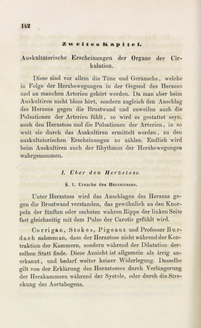 Zweites Kapitel« Auskultatorische Erscheinungen der Organe der Cir- kulation. Diese sind vor allem die Töne und Geräusche, welche in Folge der Herzbewegungen in der Gegend des Herzens und an manchen Arterien gehört werden. Da man aber beim Auskultiren nicht bloss hört, sondern zugleich den Anschlag des Herzens gegen die Brustwand und zuweilen auch die Pulsationen der Arterien fühlt, so wird es gestattet seyn, auch den Herzstoss und die Pulsationen der Arterien, in so weit sie durch das Auskultiren ermittelt werden, zu den auskultatorischen Erscheinungen zu zählen. Endlich wird beim Auskultiren auch der Rhythmus der Herzbewegungen wahrgenommen. I. Über d e71 Herzsloss. S. t. Ursache des Herzstosses. Unter Herzstoss wird das Anschlägen des Herzens ge- gen die Brustwand verstanden, das gewöhnlich an den Knor- peln der fünften oder sechsten wahren Rippe der linken Seite fast gleichzeitig mit dem Pulse der Carotis gefühlt wird. Corrigan, Stokes, Pigeaux und Professor B u r- d a c h nahmen an, dass der Herzstoss nicht während der Kon- traktion der Kammern, sondern während der Dilatation der- selben Statt finde. Diese Ansicht ist allgemein als irrig an- erkannt, und bedarf weiter keiner Widerlegung. Dasselbe gilt von der Erklärung des Herzstosses durch Verlängerung der Herzkammern während der Systole, oder durch die Stre- ckung des Aortabogens.