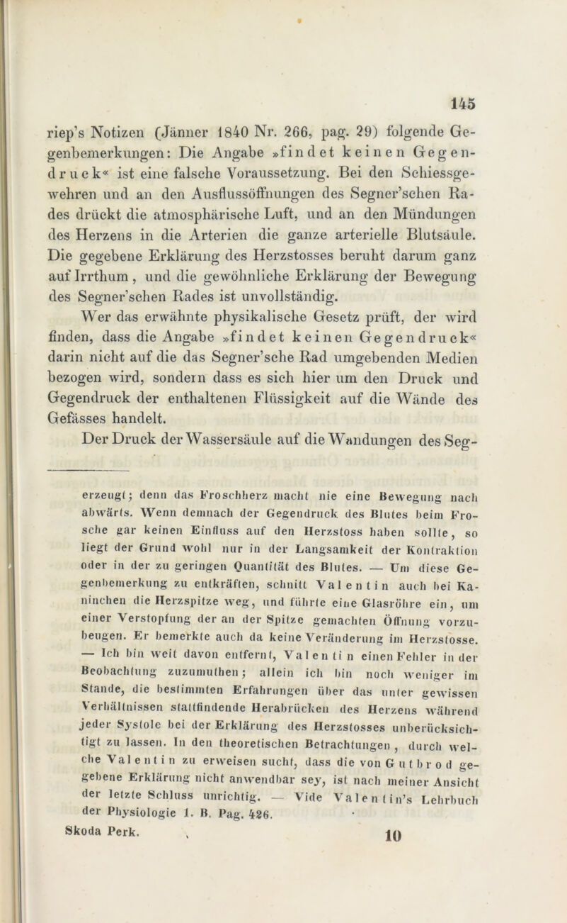 riep’s Notizen (Jänner 1840 Nr. 266, pag. 29) folgende Ge- genbemerkungen : Die Angabe »f i n d e t keinen Gegen- druck« ist eine falsche Voraussetzung. Bei den Sehiessge- wehren und an den Ausflussöffnungen des Segner’schen Ra- des drückt die atmosphärische Luft, und an den Mündungen des Herzens in die Arterien die ganze arterielle Blutsäule. Die gegebene Erklärung des Herzstosses beruht darum ganz auf Irrthum , und die gewöhnliche Erklärung der Bewegung des Segner’schen Rades ist unvollständig. Wer das erwähnte physikalische Gesetz prüft, der wird finden, dass die Angabe »findet keinen Gegendruck« darin nicht auf die das Segner’sche Rad umgebenden Medien bezogen wird, sondern dass es sich hier um den Druck und Gegendruck der enthaltenen Flüssigkeit auf die Wände des Gefässes handelt. Der Druck der Wassersäule auf die Wandungen desSeg- erzeugt; denn das Froschherz macht nie eine Bewegung nach abwärts. Wenn demnach der Gegendruck; des Blutes beim Fro- sche gar keinen Einfluss auf den Herzstoss haben sollte, so liegt der Grund wohl nur in der Langsamkeit der Kontraktion oder in der zu geringen Quantität des Blutes. — Um diese Ge- genbemerkung zu entkräften, schnitt Valentin auch bei Ka- ninchen die Herzspitze weg, und führte eine Glasröhre ein, um einer Verstopfung der an der Spitze gemachten Öffnung vorzu- beugen. Er bemerkte auch da keine Veränderung im Herzstosse. — Ich bin weit davon entfernt, Valen ti n einen Fehler in der Beobachtung zuzumuthen; allein ich bin noch weniger im Stande, die bestimmten Erfahrungen über das unter gewissen Verhältnissen stattfindende Herabrücken des Herzens während jeder Systole bei der Erklärung des Herzstosses unberücksich- tigt zu lassen. In den theoretischen Betrachtungen , durch wel- che Val entin zu erweisen sucht, dass die von Gutbro d ge- gebene Erklärung nicht anwendbar sey, ist nach meiner Ansicht der letzte Schluss unrichtig. — Vide Valentins Lehrbuch der Physiologie 1. B. Pag. 426. Skoda Perk. 10