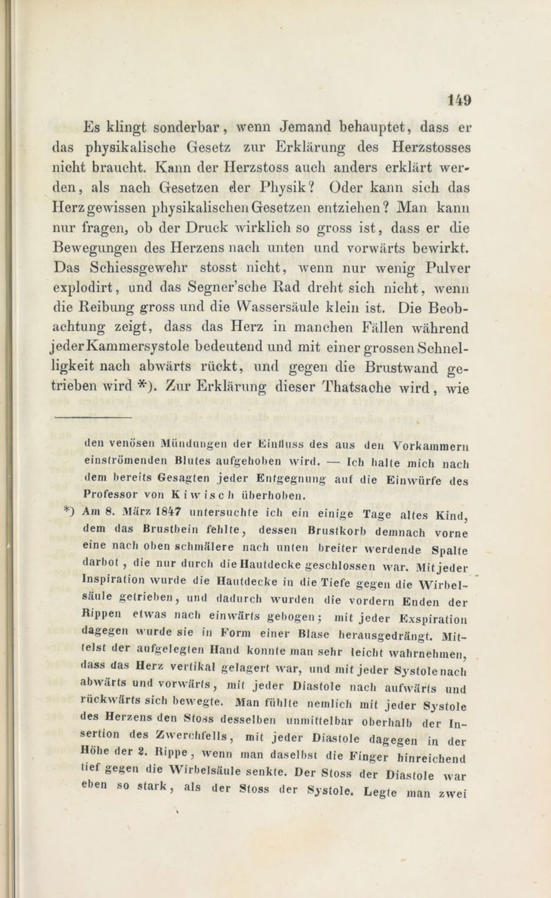 Es klingt sonderbar, wenn Jemand behauptet, dass er das physikalische Gesetz zur Erklärung des Herzstosses nicht braucht. Kann der Herzstoss auch anders erklärt wer- den, als nach Gesetzen der Physik? Oder kann sich das Herz gewissen physikalischen Gesetzen entziehen? Man kann nur fragen, ob der Druck wirklich so gross ist, dass er die Bewegungen des Herzens nach unten und vorwärts bewirkt. Das Schiessgewehr stosst nicht, wenn nur wenig Pulver explodirt, und das Segner’sche Rad dreht sich nicht, wenn die Reibung gross und die Wassersäule klein ist. Die Beob- achtung zeigt, dass das Herz in manchen Fällen während jeder Kammersystole bedeutend und mit einer grossen Schnel- ligkeit nach abwärts rückt, und gegen die Brustwand ge- trieben wird * *). Zur Erklärung dieser Thatsache wird, wie den venösen Mündungen der Einfluss des aus den Vorkammern einströmenden Blutes aufgehoben wird. — Ich halte mich nach dem bereits Gesagten jeder Entgegnung auf die Einwürfe des Professor von Kiwisch überhohen. *) Am 8. März 1847 untersuchte ich ein einige Tage altes Kind, dem das Brustbein fehlte, dessen Brustkorb demnach vorne eine nach oben schmälere nach unten breiter werdende Spalte darbot, die nur durch die Hautdecke geschlossen war. Mitjeder Inspiration wurde die Hautdecke in die Tiefe gegen die Wirbel- säule getrieben, und dadurch wurden die vordem Enden der Rippen etwas nach einwärts gebogen; mitjeder Exspiration dagegen wurde sie in Form einer Blase herausgedrängt. Mit- telst der aufgelegten Hand konnte man sehr leicht wahrnehmen, dass das Herz vertikal gelagert war, und mitjeder Systole nach abwärts und vorwärts, mit jeder Diastole nach aufwärts und rückwärts sich bewegte. Man fühlte nemlich mit jeder Systole des Herzens den Stoss desselben unmittelbar oberhalb der In- sertion des Zwerchfells, mit jeder Diastole dagegen in der Hohe der 2. Rippe, wenn man daselbst die Finger hinreichend lief gegen die Wirbelsäule senkte. Der Stoss der Diastole war eben so stark, als der Stoss der Systole. Legte man zwei