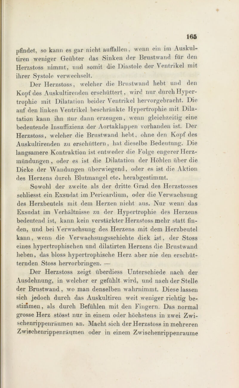 pfindet, so kann es gar nicht auffallen, wenn ein irn Auskul- tiren weniger Geübter das Sinken der Brustwand für den Herzstoss nimmt, und somit die Diastole der Ventrikel mit ihrer Systole verwechselt. Der Herzstoss, welcher die Brustwand hebt und den Kopf des Auskultirenden erschüttert, wird nur durch Hyper- trophie mit Dilatation beider Ventrikel hervorgebracht. Die auf den linken Ventrikel beschränkte Hypertrophie mit Dila- tation kann ihn nur dann erzeugen, wenn gleichzeitig eine bedeutende Insuffizienz der Aortaklappen vorhanden ist. Der Herzstoss, welcher die Brust wand hebt, ohne den Kopf des Auskultirenden zu erschüttern, hat dieselbe Bedeutung. Die langsamere Kontraktion ist entweder die Folge engerer Herz- mündungen , oder es ist die Dilatation der Höhlen über die Dicke der Wandungen überwiegend, oder es ist die Aktion des Herzens durch Blutmangel etc. herabgestimmt. Sowohl der zweite als der dritte Grad des Herzstosses sehliesst ein Exsudat im Pericardium, oder die Verwachsung des Herzbeutels mit dem Herzen nicht aus. Nur wenn das Exsudat im Verhältnisse zu der Hypertrophie des Herzens bedeutend ist, kann kein verstärkter Herzstoss mehr statt fin- den, und bei Verwachsung des Herzens mit dem Herzbeutel kann, wenn die Verwachsungsschichte dick ist, der Stoss eines hypertrophischen und dilatirten Herzens die Brustwand heben, das bloss hypertrophische Herz aber nie den erschüt- ternden Stoss hervorbringen. — Der Herzstoss zeigt überdiess Unterschiede nach der Ausdehnung, in welcher er gefühlt wird, und nach der Stelle der Brustwand, wo man denselben wahrnimmt. Diese lassen sich jedoch durch das Auskultiren weit weniger richtig be- stimmen, als durch Befühlen mit den Fingern. Das normal grosse Herz stösst nur in einem oder höchstens in zwei Zwi- schenrippenräumen an. Macht sich der Herzstoss in mehreren Zwischenrippenräpmen oder in einem Zwischenrippenraume