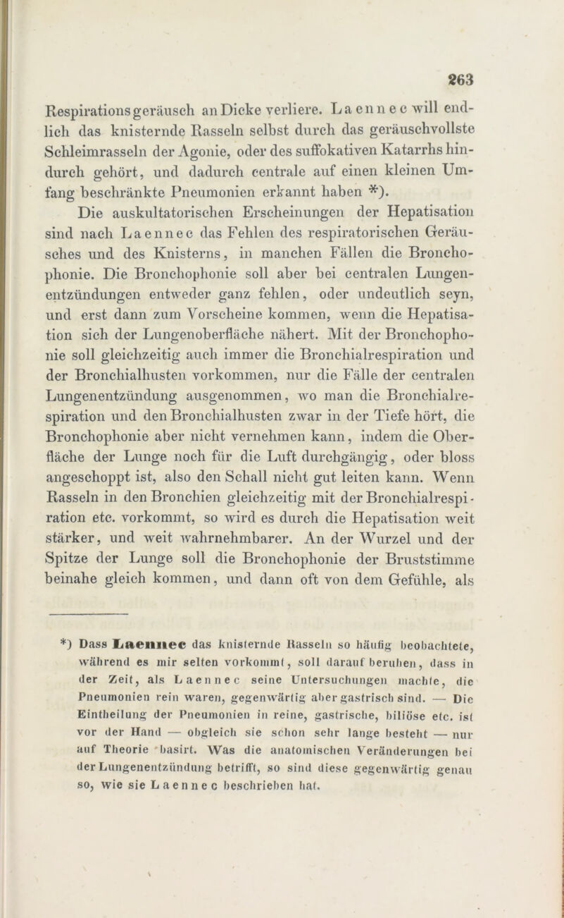 Respirationsgeräusch an Dicke verliere. Laennec will end- lich das knisternde Rasseln selbst durch das geräuschvollste Schleimrasseln der Agonie, oder des suffokativen Katarrhs hin- durch gehört, und dadurch centrale auf einen kleinen Um- fang beschränkte Pneumonien erkannt haben *). Die auskultatorischen Erscheinungen der Hepatisation sind nach Laennec das Fehlen des respiratorischen Geräu- sches und des Knisterns, in manchen Fällen die Broncho- phonie. Die Bronchophonie soll aber bei centralen Lungen- entzündungen entweder ganz fehlen, oder undeutlich seyn, und erst dann zum Vorscheine kommen, wenn die Hepatisa- tion sich der Lungenoberfläche nähert. Mit der Bronchopho- nie soll gleichzeitig auch immer die Bronchialrespiration und der Bronchialhusten Vorkommen, nur die Fälle der centralen Lungenentzündung ausgenommen, wo man die Bronchialre- spiration und den Bronehialhusten zwar in der Tiefe hört, die Bronchophonie aber nicht vernehmen kann, indem die Ober- fläche der Lunge noch für die Luft durchgängig, oder bloss angeschoppt ist, also den Schall nicht gut leiten kann. Wenn Rasseln in den Bronchien gleichzeitig mit der Bronchialrespi* ration etc. vorkommt, so wird es durch die Hepatisation weit stärker, und weit wahrnehmbarer. An der Wurzel und der Spitze der Lunge soll die Bronchophonie der Bruststimme beinahe gleich kommen, und dann oft von dem Gefühle, als *) Dass Liaeimec das knisternde Hasseln so häufig beobachtete, während es mir selten vorkommt, soll darauf'beruhen, dass in der Zeit, als Laennec seine Untersuchungen machte, die Pneumonien rein waren, gegenwärtig aber gastrisch sind. —• Die Einteilung der Pneumonien in reine, gastrische, biliöse etc. ist vor der Hand — obgleich sie schon sehr lange besteht — nur auf Theorie *basirt. Was die anatomischen Veränderungen bei der Lungenentzündung betrifft, so sind diese gegenwärtig genau so, wie sie Laennec beschrieben hat.