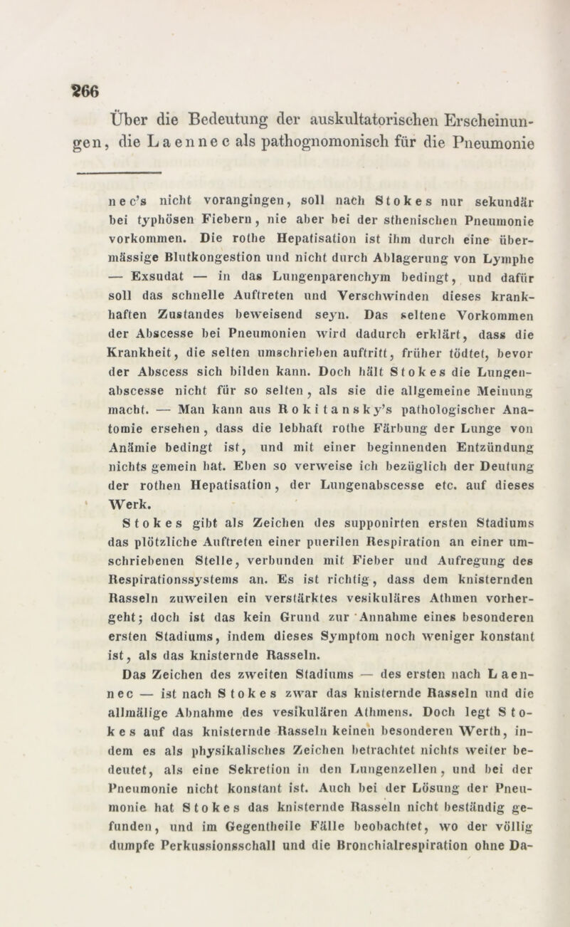 Über die Bedeutung der auskultatorischen Erscheinun- gen, die Laennec als pathognomonisch für die Pneumonie nec’s nicht vorangingen, soll nach Stokes nur sekundär bei typhösen Fiebern, nie aber bei der sthenischen Pneumonie Vorkommen. Die rolhe Hepatisation ist ihm durch eine über- mässige Blutkongestion und nicht durch Ablagerung von Lymphe — Exsudat — in das Lungenparenchym bedingt, und dafür soll das schnelle Auftreten und Verschwinden dieses krank- haften Zustandes beweisend seyn. Das seltene Vorkommen der Abscesse bei Pneumonien wird dadurch erklärt, dass die Krankheit, die selten umschrieben auftritt, früher tödtet, bevor der Abscess sich bilden kann. Doch hält Stokes die Lungen- abscesse nicht für so selten , als sie die allgemeine Meinung macht. — Man kann aus Rokitansky’s pathologischer Ana- tomie ersehen , dass die lebhaft rothe Färbung der Lunge von Anämie bedingt ist, und mit einer beginnenden Entzündung nichts gemein hat. Eben so verweise ich bezüglich der Deutung der rothen Hepatisation, der Lungenabscesse etc. auf dieses Werk. Stokes gibt als Zeichen des supponirten ersten Stadiums das plötzliche Auftreten einer puerilen Respiration an einer um- schriebenen Stelle, verbunden mit Fieber und Aufregung des Respirationssyslems an. Es ist richtig, dass dem knisternden Rasseln zuweilen ein verstärktes vesikuläres Athmen vorher- geht; doch ist das kein Grund zur Annahme eines besonderen ersten Stadiums, indem dieses Symptom noch weniger konstant ist, als das knisternde Rasseln. Das Zeichen des zweiten Stadiums — des ersten nach Laen- nec — ist nach Stokes zwar das knisternde Rasseln und die allmälige Abnahme des vesikulären Athmens. Doch legt Sto- kes auf das knisternde Rasseln keinen besonderen Werth, in- dem es als physikalisches Zeichen betrachtet nichts weiter be- deutet, als eine Sekretion in den Lungenzellen, und bei der Pneumonie nicht konstant ist. Auch bei der Lösung der Pneu- monie hat Stokes das knisternde Rasseln nicht beständig ge- funden, und im Gegentheile Fälle beobachtet, wo der völlig dumpfe Perkussionsschall und die Bronchialrespiration ohne Da-