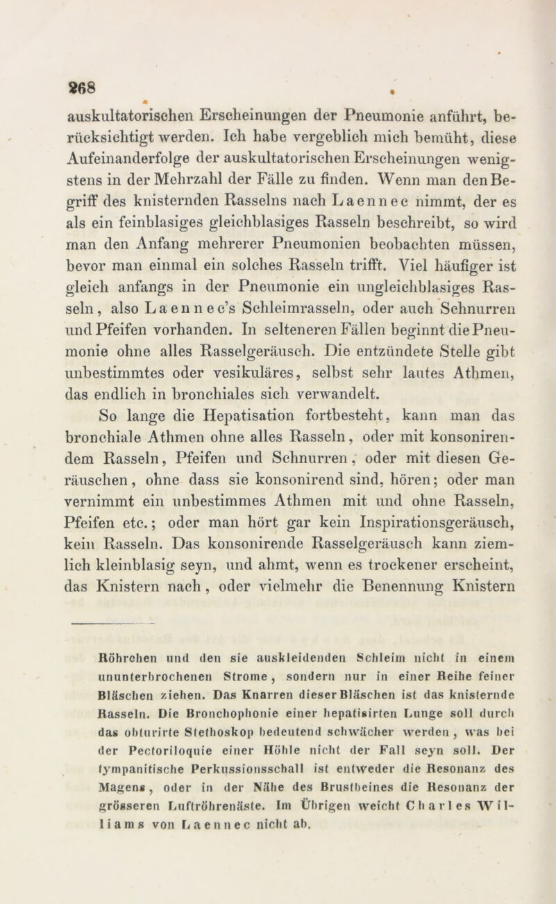 auskultatorischen Erscheinungen der Pneumonie anfuhrt, be- rücksichtigt werden. Ich habe vergeblich mich bemüht, diese Aufeinanderfolge der auskultatorischen Erscheinungen wenig- stens in der Mehrzahl der Fälle zu finden. Wenn man den Be- griff des knisternden Rasseins nach Laennec nimmt, der es als ein feinblasiges gleichblasiges Rasseln beschreibt, so wird man den Anfang mehrerer Pneumonien beobachten müssen, bevor man einmal ein solches Rasseln trifft. Viel häufiger ist gleich anfangs in der Pneumonie ein ungleichblasiges Ras- seln, also Laennec’s Schleimrasseln, oder auch Schnurren und Pfeifen vorhanden. In selteneren Fällen beginnt die Pneu- monie ohne alles Rasselgeräusch. Die entzündete Stelle gibt unbestimmtes oder vesikuläres, selbst sehr lautes Athmen, das endlich in bronchiales sich verwandelt. So lange die Hepatisation fortbesteht, kann man das bronchiale Athmen ohne alles Rasseln, oder mit konsoniren- dem Rasseln, Pfeifen und Schnurren, oder mit diesen Ge- räuschen, ohne dass sie konsonirend sind, hören; oder man vernimmt ein unbestimmes Athmen mit und ohne Rasseln, Pfeifen etc.; oder man hört gar kein Inspirationsgeräusch, kein Rasseln. Das konsonirende Rasselgeräusch kann ziem- lich kleinblasig seyn, und ahmt, wenn es trockener erscheint, das Knistern nach , oder vielmehr die Benennung Knistern Röhrchen und den sie auskleidenden Schleim nicht in einem ununterbrochenen Strome, sondern nur in einer Reihe feiner Bläschen ziehen. Das Knarren dieser Bläschen ist das knisternde Rasseln. Die Bronchophonie einer hepatisirten Lunge soll durch das obturirte Stethoskop bedeutend schwächer werden , was bei der Pectoriloquie einer Höhle nicht der Fall seyn soll. Der f3 mpanitische Perkussionsschall ist entweder die Resonanz des Magens , oder in der Nähe des Brustbeines die Resonanz der grösseren Luftröhrenäste. Im Übrigen weicht C h a r 1 es Wil- li a m s von L aennec nicht ab.