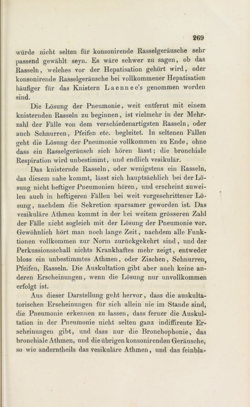 würde nicht selten für konsonirende Rasselgeräusche sehr passend gewählt seyn. Es wäre schwer zu sagen, oh das Rasseln, Avelches vor der Hepatisation gehört wird, oder konsonirende Rasselgeräusche bei vollkommener Hepatisation häufiger für das Knistern Laennec’s genommen worden sind. Die Lösung der Pneumonie, weit entfernt mit einem knisternden Rasseln zu beginnen, ist vielmehr in der Mehr- zahl der Fälle von dem verschiedenartigsten Rasseln, oder auch Schnurren, Pfeifen etc. begleitet. In seltenen Fällen geht die Lösung der Pneumonie vollkommen zu Ende, ohne dass ein Rasselgeräusch sich hören lässt; die bronchiale Respiration wird unbestimmt, und endlich vesikulär. Das knisternde Rasseln, oder wenigstens ein Rasseln, das diesem nahe kommt, lässt sich hauptsächlich bei der Lö- sung nicht heftiger Pneumonien hören, und erscheint zuwei- len auch in heftigeren Fällen bei weit vorgeschrittener Lö- sung, nachdem die Sekretion sparsamer geworden ist. Das vesikuläre Athmen kommt in der bei weitem grösseren Zahl der Fälle nicht sogleich mit der Lösung der Pneumonie vor. Gewöhnlich hört man noch lange Zeit, nachdem alle Funk- tionen vollkommen zur Norm zurückgekehrt sind, und der Perkussionsschall nichts Krankhaftes mehr zeigt, entweder bloss ein unbestimmtes Athmen, oder Zischen, Schnurren, Pfeifen, Rasseln. Die Auskultation gibt aber auch keine an- deren Erscheinungen, wenn die Lösung nur unvollkommen erfolgt ist. Aus dieser Darstellung geht hervor, dass die auskulta- torischen Erscheinungen für sich allein nie im Stande sind, die Pneumonie erkennen zu lassen, dass ferner die Auskul- tation in der Pneumonie nicht selten ganz indiffirente Er- scheinungen gibt, und dass nur die Bronchophonie, das bronchiale Athmen, und die übrigen konsonirenden Geräusche, so wie anderntheils das vesikuläre Athmen, und das feinbla-