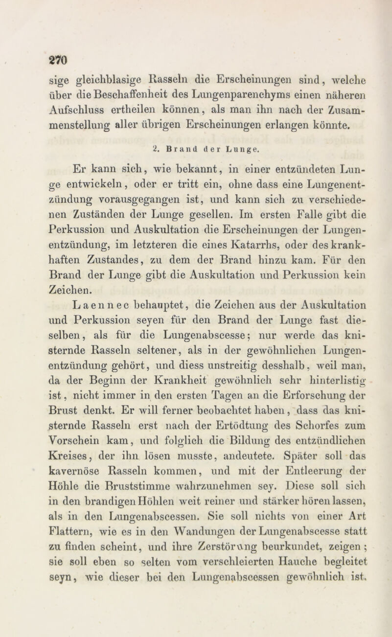 sige gleichblasige Hasseln die Erscheinungen sind, welche über die Beschaffenheit des Lungenparenchyms einen näheren Aufschluss ertheilen können, als man ihn nach der Zusam- menstellung aller übrigen Erscheinungen erlangen könnte. 2. Brand der Lunge. Er kann sich, wie bekannt, in einer entzündeten Lun- ge entwickeln, oder er tritt ein, ohne dass eine Lungenent- zündung vorausgegangen ist, und kann sich zu verschiede- nen Zuständen der Lunge gesellen. Im ersten Falle gibt die Perkussion und Auskultation die Erscheinungen der Lungen- entzündung, im letzteren die eines Katarrhs, oder des krank- haften Zustandes, zu dem der Brand hinzu kam. Für den Brand der Lunge gibt die Auskultation und Perkussion kein Zeichen. Laennec behauptet, die Zeichen aus der Auskultation und Perkussion seyen für den Brand der Lunge fast die- selben , als für die Lungenabscesse; nur werde das kni- sternde Rasseln seltener, als in der gewöhnlichen Lungen- entzündung gehört, und diess unstreitig desshalb, weil man, da der Beginn der Krankheit gewöhnlich sehr hinterlistig ist, nicht immer in den ersten Tagen an die Erforschung der Brust denkt. Er will ferner beobachtet haben, dass das kni- sternde Rasseln erst nach der Ertödtung des Schorfes zum Vorschein kam, und folglich die Bildung des entzündlichen Kreises, der ihn lösen musste, andeutete. Später soll das kavernöse Rasseln kommen, und mit der Entleerung der Höhle die Bruststimme wahrzunehmen sey. Diese soll sich in den brandigen Höhlen weit reiner und stärker hören lassen, als in den Lunffenabscessen. Sie soll nichts von einer Art Flattern, wie es in den Wandungen der Lungenabscesse statt zu finden scheint, und ihre Zerstörung beurkundet, zeigen; sie soll eben so selten vom verschleierten Hauche begleitet seyn, wie dieser bei den Lungenabscessen gewöhnlich ist.