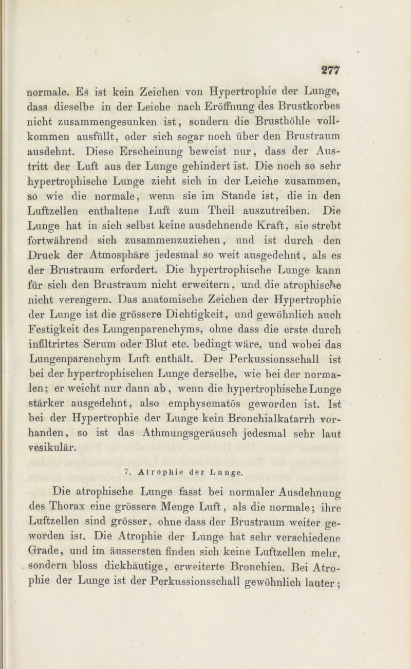 normale. Es ist kein Zeichen von Hypertrophie der Lunge, dass dieselbe in der Leiche nach Eröffnung des Brustkorbes nicht zusammengesunken ist, sondern die Brusthöhle voll- kommen ausfüllt, oder sich sogar noch über den Brustraum ausdehnt. Diese Erscheinung beweist nur, dass der Aus- tritt der Luft aus der Lunge gehindert ist. Die noch so sehr hypertrophische Lunge zieht sich in der Leiche zusammen, so wie die normale, wenn sie im Stande ist, die in den Luftzellen enthaltene Luft zum Theil auszutreiben. Die Lunge hat in sich selbst keine ausdehnende Kraft, sie strebt fortwährend sich zusammenzuziehen, und ist durch den Druck der Atmosphäre jedesmal so weit ausgedehnt, als es der Brustraum erfordert. Die hypertrophische Lunge kann für sich den Brustraum nicht erweitern, und die atrophische nicht verengern. Das anatomische Zeichen der Hypertrophie der Lunge ist die grössere Dichtigkeit, und gewöhnlich auch Festigkeit des Lungenparenchyms, ohne dass die erste durch infiltrirtes Serum oder Blut etc. bedingt wäre, und wobei das Lungenparenchym Luft enthält. Der Perkussionsschall ist bei der hypertrophischen Lunge derselbe, wie bei der norma- len; erweicht nur dann ab, wenn die hypertrophische Lunge stärker ausgedehnt, also emphysematos geworden ist. Ist bei der Hypertrophie der Lunge kein Bronchialkatarrh vor- handen, so ist das Athmungsgeräusch jedesmal sehr laut vesikulär. 7. Atrophie der Lunge. Die atrophische Lunge fasst bei normaler Ausdehnung des Thorax eine grössere Menge Luft, als die normale; ihre Luftzellen sind grösser, ohne dass der Brustraum weiter ge- worden ist. Die Atrophie der Lunge hat sehr verschiedene Grade, und im äussersten finden sich keine Luftzellen mehr, sondern bloss dickhäutige, erweiterte Bronchien. Bei Atro- phie der Lunge ist der Perkussionsschall gewöhnlich lauter;