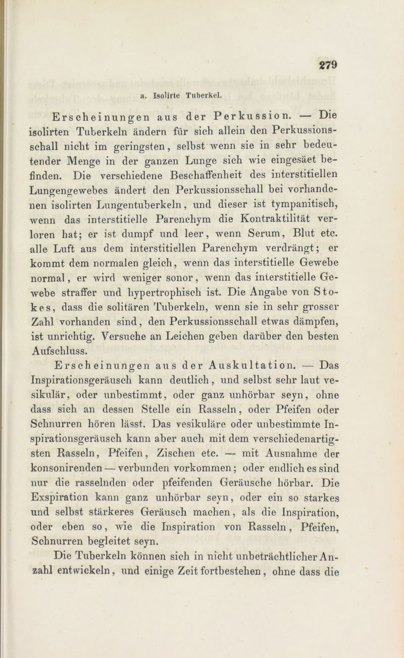 a. Isoürte Tuberkel. Erscheinungen aus der Perkussion. — Die isolirten Tuberkeln ändern für sich allein den Perkussions- schall nicht im geringsten, selbst wenn sie in sehr bedeu- tender Menge in der ganzen Lunge sich wie eingesäet be- finden. Die verschiedene Beschaffenheit des interstitiellen Lungengewebes ändert den Perkussionsschall hei vorhande- nen isolirten Lungentuberkeln, und dieser ist tympanitisch, wenn das interstitielle Parenchym die Kontraktilität ver- loren hat; er ist dumpf und leer, wenn Serum, Blut etc. alle Luft aus dem interstitiellen Parenchym verdrängt; er kommt dem normalen gleich, wenn das interstitielle Gewebe normal, er wird weniger sonor, wenn das interstitielle Ge- webe straffer und hypertrophisch ist. Die Angabe von Sto- kes, dass die solitären Tuberkeln, wenn sie in sehr grosser Zahl vorhanden sind, den Perkussionsschall etwas dämpfen, ist unrichtig. Versuche an Leichen geben darüber den besten Aufschluss. Erscheinungen aus der Auskultation. — Das Inspirationsgeräusch kann deutlich , und selbst sehr laut ve- sikulär, oder unbestimmt, oder ganz unhörbar seyn, ohne dass sich an dessen Stelle ein Rasseln, oder Pfeifen oder Schnurren hören lässt. Das vesikuläre oder unbestimmte In- spirationsgeräusch kann aber auch mit dem verschiedenartig- sten Rasseln, Pfeifen, Zischen etc. — mit Ausnahme der konsonirenden — verbunden Vorkommen; oder endlich es sind nur die rasselnden oder pfeifenden Geräusche hörbar. Die Exspiration kann ganz unhörbar seyn, oder ein so starkes und selbst stärkeres Geräusch machen, als die Inspiration, oder eben so, wie die Inspiration von Rasseln, Pfeifen, Schnurren begleitet seyn. Die Tuberkeln können sich in nicht unbeträchtlicher An- zahl entwickeln, und einige Zeit fortbestehen , ohne dass die