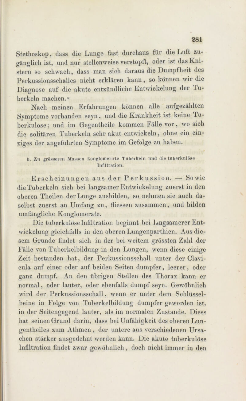 Stethoskop, dass die Lunge fast durchaus für die Luft zu- gänglich ist, und nur stellenweise verstopft, oder ist das Kni- stern so schwach, dass man sich daraus die Dumpfheit des Perkussionsschalles nicht erklären kann, so können wir die Diagnose auf die akute entzündliche Entwickelung der Tu- berkein machen.« Nach meinen Erfahrungen können alle aufgezählten Symptome vorhanden seyn, und die Krankheit ist keine Tu- berkulose; und im Gegentheile kommen Fälle vor, wo sich die solitären Tuberkeln sehr akut entwickeln, ohne ein ein- ziges der angeführten Symptome im Gefolge zu haben. b. Zu grösseren Massen Konglomerate Tuberkeln und die tuberkulöse Infiltration. Erscheinungen aus der Perkussion. — Sowie die Tuberkeln sich bei langsamer Entwickelung zuerst in den oberen Theilen der Lunge ausbilden, so nehmen sie auch da- selbst zuerst an Umfang zu, fliessen zusammen, und bilden umfängliche Konglomerate. Die tuberkulöse Infiltration beginnt bei langsamerer Ent- wickelung gleichfalls in den oberen Lungenparthien. Aus die- sem Grunde findet sich in der bei weitem grössten Zahl der Fälle von Tuberkelbildung in den Lungen, wenn diese einige Zeit bestanden hat, der Perkussionsschall unter der Clavi- cula auf einer oder auf beiden Seiten dumpfer, leerer, oder ganz dumpf. An den übrigen Stellen des Thorax kann er normal, oder lauter, oder ebenfalls dumpf seyn. Gewöhnlich wird der Perkussionsschall, wenn er unter dem Schlüssel- beine in Folge von Tuberkelbildung dumpfer geworden ist, in der Seitengegend lauter, als im normalen Zustande. Diess hat seinen Grund darin, dass bei Unfähigkeit des oberen Lun- gentheiles zum Athmen, der untere aus verschiedenen Ursa- chen stärker ausgedehnt werden kann. Die akute tuberkulöse Infiltration findet zwar gewöhnlich, doch nicht immer in den