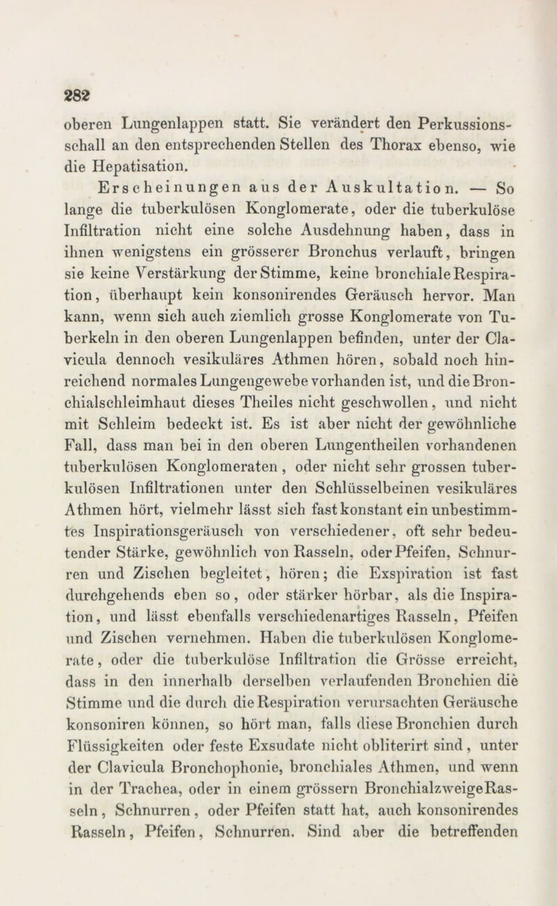 oberen Lungenlappen statt. Sie verändert den Perkussions- schall an den entsprechenden Stellen des Thorax ebenso, wie die Hepatisation. Erscheinungen aus der Auskultation. — So lange die tuberkulösen Konglomerate, oder die tuberkulöse Infiltration nicht eine solche Ausdehnung haben, dass in ihnen wenigstens ein grösserer Bronchus verlauft, bringen sie keine Verstärkung der Stimme, keine bronchiale Respira- tion , überhaupt kein konsonirendes Geräusch hervor. Man kann, wenn sich auch ziemlich grosse Konglomerate von Tu- berkeln in den oberen Lungenlappen befinden, unter der Cla- vicula dennoch vesikuläres Athmen hören, sobald noch hin- reichend normales Lungengewebe vorhanden ist, und die Bron- chialschleimhaut dieses Theiles nicht geschwollen, und nicht mit Schleim bedeckt ist. Es ist aber nicht der gewöhnliche Fall, dass man bei in den oberen Lungentheilen vorhandenen tuberkulösen Konglomeraten , oder nicht sehr grossen tuber- kulösen Infiltrationen unter den Schlüsselbeinen vesikuläres Athmen hört, vielmehr lässt sich fast konstant ein unbestimm- tes Inspirationsgeräusch von verschiedener, oft sehr bedeu- tender Stärke, gewöhnlich von Rasseln, oder Pfeifen, Schnur- ren und Zischen begleitet, hören; die Exspiration ist fast durchgehends eben so, oder stärker hörbar, als die Inspira- tion, und lässt ebenfalls verschiedenartiges Rasseln, Pfeifen und Zischen vernehmen. Haben die tuberkulösen Konglome- rate , oder die tuberkulöse Infiltration die Grösse erreicht, dass in den innerhalb derselben verlaufenden Bronchien die Stimme und die durch die Respiration verursachten Geräusche konsoniren können, so hört man, falls diese Bronchien durch Flüssigkeiten oder feste Exsudate nicht obliterirt sind, unter der Clavicula Bronchophonie, bronchiales Athmen, und wenn in der Trachea, oder in einem grossem BronchialzweigeRas- seln , Schnurren , oder Pfeifen statt hat, auch konsonirendes Rasseln, Pfeifen, Schnurren. Sind aber die betreffenden