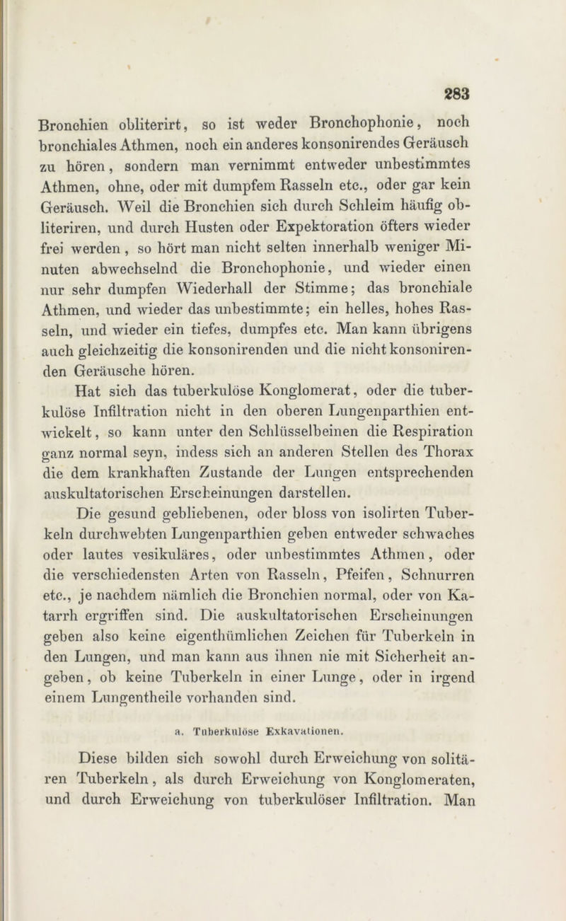 Bronchien obiiterirt, so ist weder Bronchophonie, noch bronchiales Athmen, noch ein anderes konsonirendes Geräusch zu hören, sondern man vernimmt entweder unbestimmtes Athmen, ohne, oder mit dumpfem Rasseln etc., oder gar kein Geräusch. Weil die Bronchien sich durch Schleim häufig ob- literiren, und durch Husten oder Expektoration öfters wieder frei werden , so hört man nicht selten innerhalb weniger Mi- nuten abwechselnd die Bronchophonie, und wieder einen nur sehr dumpfen Wiederhall der Stimme; das bronchiale Athmen, und wieder das unbestimmte; ein helles, hohes Ras- seln, und wieder ein tiefes, dumpfes etc. Man kann übrigens auch gleichzeitig die konsonirenden und die nicht konsoniren- den Geräusche hören. Hat sich das tuberkulöse Konglomerat, oder die tuber- kulöse Infiltration nicht in den oberen Lungenparthien ent- wickelt , so kann unter den Schlüsselbeinen die Respiration ganz normal seyn, indess sich an anderen Stellen des Thorax die dem krankhaften Zustande der Lungen entsprechenden auskultatorischen Erscheinungen darstellen. Die gesund gebliebenen, oder bloss von isolirten Tuber- keln durchwebten Lungenparthien geben entweder schwaches oder lautes vesikuläres, oder unbestimmtes Athmen, oder die verschiedensten Arten von Rasseln, Pfeifen, Schnurren etc., je nachdem nämlich die Bronchien normal, oder von Ka- tarrh ergriffen sind. Die auskultatorischen Erscheinungen geben also keine eigenthümlichen Zeichen für Tuberkeln in den Lungen, und man kann aus ihnen nie mit Sicherheit an- geben , ob keine Tuberkeln in einer Lunge, oder in irgend einem Lungentheile vorhanden sind. a. Tuberkulöse Exkavationen. Diese bilden sich sowohl durch Erweichung von solitä- ren Tuberkeln, als durch Erweichung von Konglomeraten, und durch Erweichung von tuberkulöser Infiltration. Man