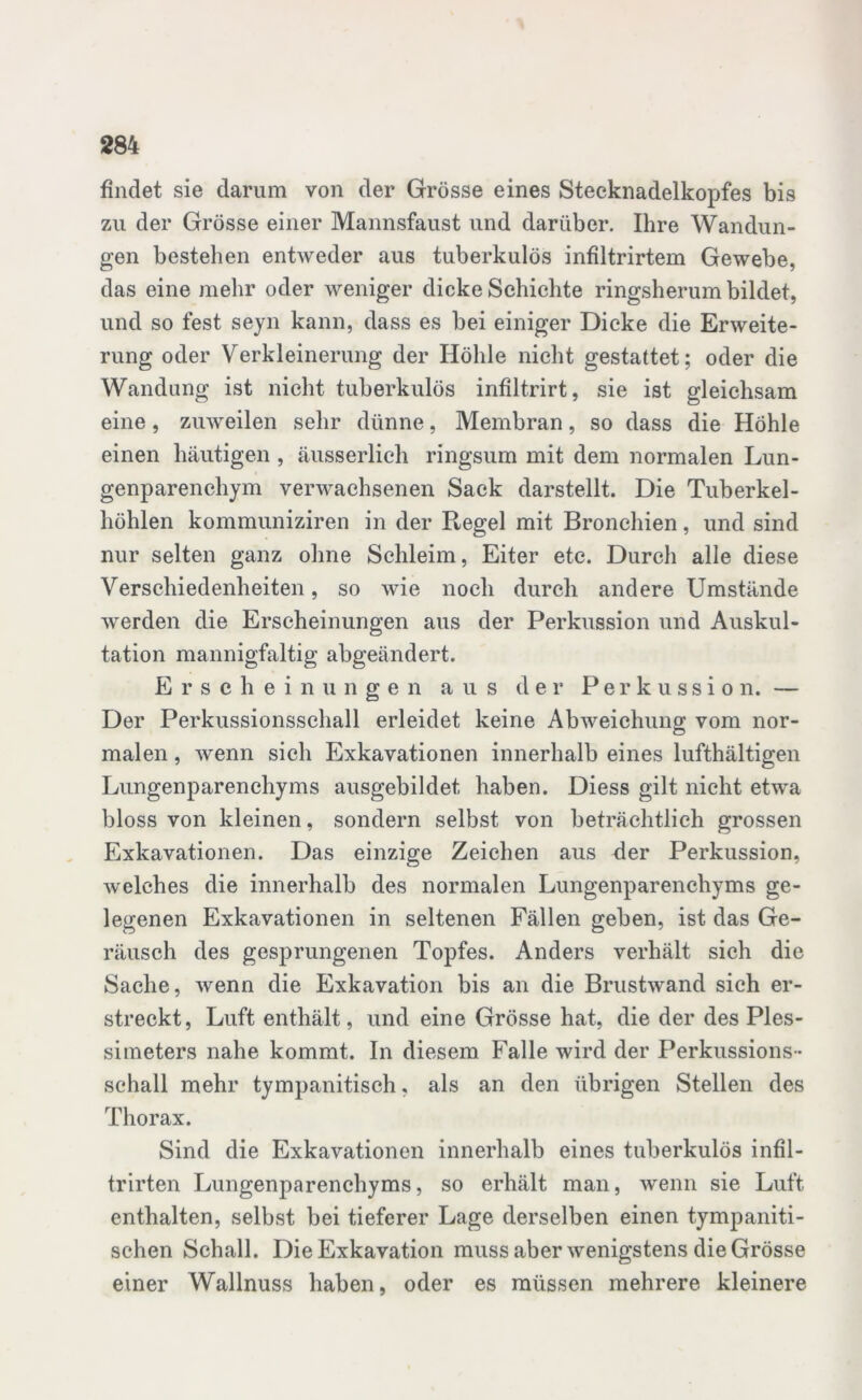 findet sie darum von der Grösse eines Stecknadelkopfes bis zu der Grösse einer Mannsfaust und darüber. Ihre Wandun- gen bestehen entweder aus tuberkulös infiltrirtem Gewebe, das eine mehr oder weniger dicke Schichte ringsherum bildet, und so fest seyn kann, dass es bei einiger Dicke die Erweite- rung oder Verkleinerung der Höhle nicht gestattet; oder die Wandung ist nicht tuberkulös infiltrirt, sie ist gleichsam eine, zuweilen sehr dünne, Membran, so dass die Höhle einen häutigen , äusserlich ringsum mit dem normalen Lun- genparenchym verwachsenen Sack darstellt. Die Tuberkel- höhlen kommuniziren in der Regel mit Bronchien, und sind nur selten ganz ohne Schleim, Eiter etc. Durch alle diese Verschiedenheiten, so wie noch durch andere Umstände werden die Erscheinungen aus der Perkussion und Auskul- tation mannigfaltig abgeändert. Erscheinungen aus der Perkussion. — Der Perkussionsschall erleidet keine Abweichung vom nor- malen , wenn sich Exkavationen innerhalb eines lufthältigen Lungenparenchyms ausgebildet haben. Diess gilt nicht etwa bloss von kleinen, sondern selbst von beträchtlich grossen Exkavationen. Das einzige Zeichen aus der Perkussion, welches die innerhalb des normalen Lungenparenchyms ge- legenen Exkavationen in seltenen Fällen geben, ist das Ge- räusch des gesprungenen Topfes. Anders verhält sich die Sache, wenn die Exkavation bis an die Brustwand sich er- streckt, Luft enthält, und eine Grösse hat, die der des Ples- simeters nahe kommt. In diesem Falle wird der Perkussions- schall mehr tympanitisch, als an den übrigen Stellen des Thorax. Sind die Exkavationen innerhalb eines tuberkulös infil- trirten Lungenparenchyms, so erhält man, wenn sie Luft enthalten, selbst bei tieferer Lage derselben einen tympaniti- schen Schall. Die Exkavation muss aber wenigstens die Grösse einer Wallnuss haben, oder es müssen mehrere kleinere