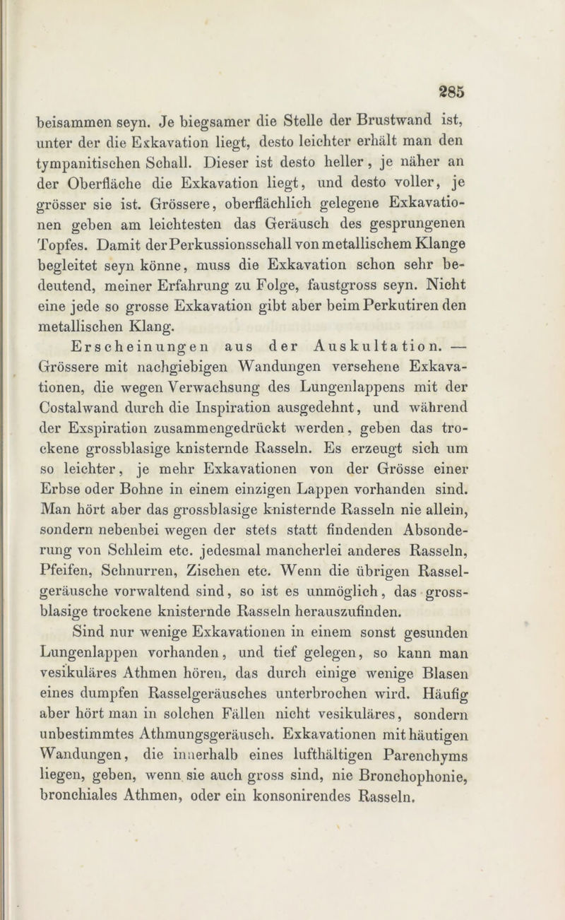 beisammen seyn. Je biegsamer die Stelle der Brustwand ist, unter der die Exkavation liegt, desto leichter erhält man den tympanitischen Schall. Dieser ist desto heller, je näher an der Oberfläche die Exkavation liegt, und desto voller, je grösser sie ist. Grössere, oberflächlich gelegene Exkavatio- nen geben am leichtesten das Geräusch des gesprungenen Topfes. Damit der Perkussionsschall von metallischem Klange begleitet seyn könne, muss die Exkavation schon sehr be- deutend, meiner Erfahrung zu Folge, faustgross seyn. Nicht eine jede so grosse Exkavation gibt aber beim Perkutiren den metallischen Klang. Erscheinungen aus der Auskultation. — Grössere mit nachgiebigen Wandungen versehene Exkava- tionen, die wegen Verwachsung des Lungenlappens mit der Costalwand durch die Inspiration ausgedehnt, und während der Exspiration zusammengedrückt Averden, geben das tro- ckene grossblasige knisternde Rasseln. Es erzeugt sich um so leichter, je mehr Exkavationen von der Grösse einer Erbse oder Bohne in einem einzigen Lappen vorhanden sind. Man hört aber das grossblasige knisternde Rasseln nie allein, sondern nebenbei wegen der stets statt findenden Absonde- rung von Schleim etc. jedesmal mancherlei anderes Rasseln, Pfeifen, Schnurren, Zischen etc. Wenn die übrigen Rassel- geräusche vorwaltend sind, so ist es unmöglich, das gross- blasige trockene knisternde Rasseln herauszufinden. Sind nur Avenige Exkavationen in einem sonst gesunden Lungenlappen vorhanden, und tief gelegen, so kann man vesikuläres Athmen hören, das durch einige wenige Blasen eines dumpfen Rasselgeräusches unterbrochen Avird. Häufig aber hört man in solchen Fällen nicht vesikuläres, sondern unbestimmtes Athmungsgeräusch. Exkavationen mit häutigen Wandungen, die innerhalb eines lufthältigen Parenchyms liegen, geben, Avenn sie auch gross sind, nie Bronchophonie, bronchiales Athmen, oder ein konsonirendes Rasseln.