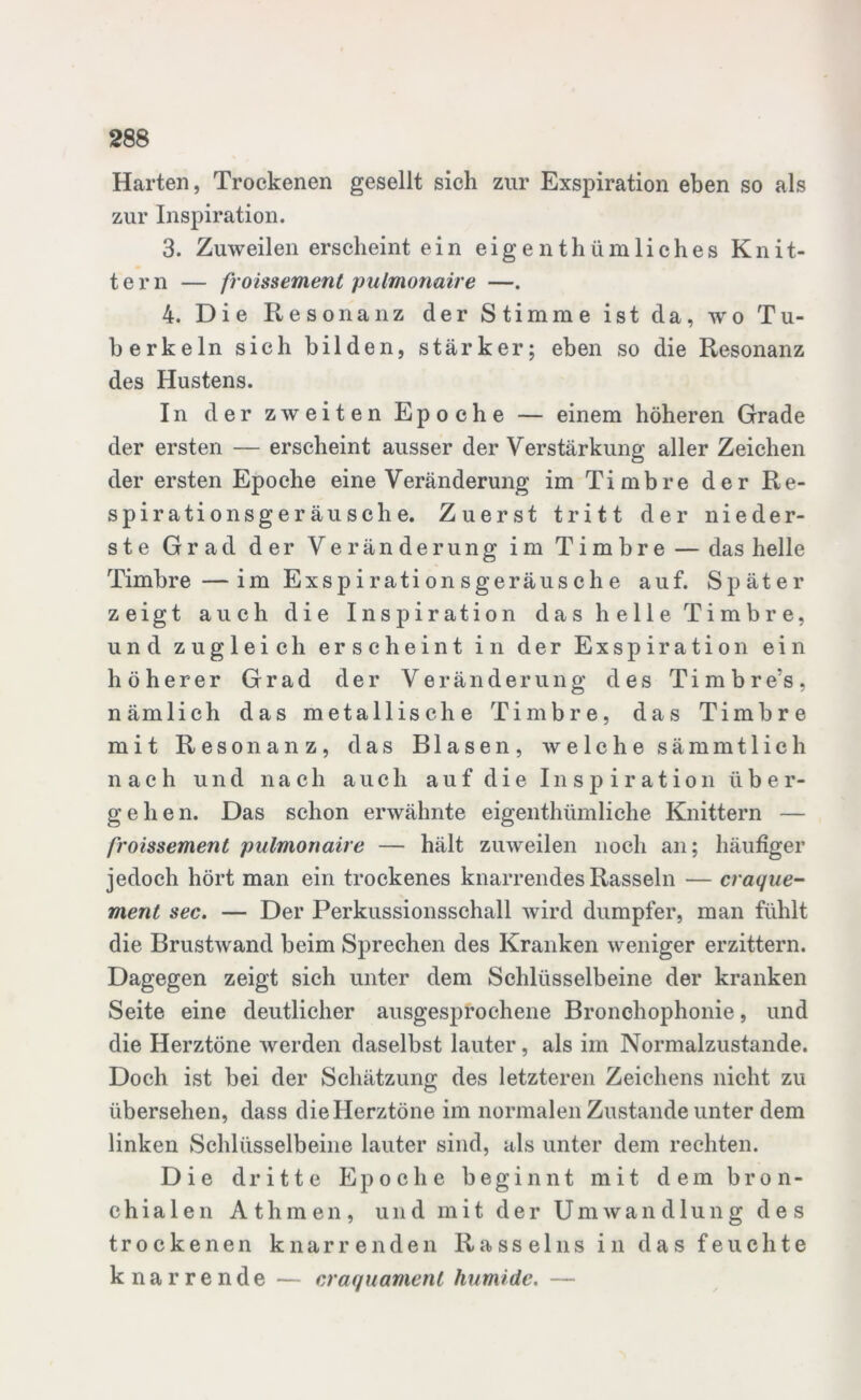 Harten, Trockenen gesellt sich zur Exspiration eben so als zur Inspiration. 3. Zuweilen erscheint ein eigentümliches Knit- tern — froissement pulmonaire —. 4. Die Resonanz der Stimme ist da, wo Tu- berkeln sich bilden, stärker; eben so die Resonanz des Hustens. In der zw eiten Epoche — einem höheren Grade der ersten — erscheint ausser der Verstärkung aller Zeichen der ersten Epoche eine Veränderung im Timbre der Re- spirationsgeräusche. Zuerst tritt der nieder- ste Grad der Veränderung im Timbre — das helle Timbre—im Exspirationsgeräusche auf. Später zeigt auch die Inspiration das helle Timbre, und zugleich erscheint in der Exspiration ein höherer Grad der Veränderung des Timbre’s, nämlich das metallische Timbre, das Timbre mit Resonanz, das Blasen, welche sämmtlich nach und nach auch auf die Inspiration über- gehen. Das schon erwähnte eigenthümliche Knittern — froissement pulmonaire — hält zuweilen noch an; häufiger jedoch hört man ein trockenes knarrendes Rasseln — craque- ment sec. — Der Perkussionsschall wird dumpfer, man fühlt die Brustwand beim Sprechen des Kranken weniger erzittern. Dagegen zeigt sich unter dem Schlüsselbeine der kranken Seite eine deutlicher ausgesprochene Bronchophonie, und die Herztöne werden daselbst lauter, als im Normalzustände. Doch ist bei der Schätzung des letzteren Zeichens nicht zu übersehen, dass die Herztöne im normalen Zustande unter dem linken Schlüsselbeine lauter sind, als unter dem rechten. Die dritte Epoche beginnt mit dem bron- chialen Athmen, und mit der Umwandlung des trockenen knarrenden Rasseins in das feuchte knarrende — craquamenl humide. —