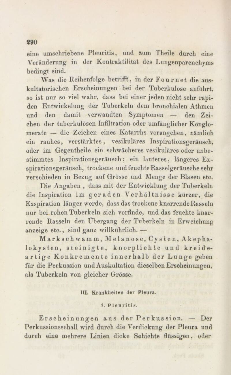 eine umschriebene Pleuritis, und zum Theile durch eine Veränderung in der Kontraktilität des Lungenparenchyms bedingt sind. Was die Reihenfolge betrifft, in der Fournet die aus- kultatorischen Erscheinungen bei der Tuberkulose anführt, so ist nur so viel wahr, dass bei einer jeden nicht sehr rapi- den Entwickelung der Tuberkeln dem bronchialen Athmen und den damit verwandten Symptomen — den Zei- chen der tuberkulösen Infiltration oder umfänglicher Konglo- merate — die Zeichen eines Katarrhs vorangehen, nämlich ein rauhes, verstärktes, vesikuläres Inspirationsgeräusch, oder im Gegentheile ein schwächeres vesikuläres oder unbe- stimmtes Inspirationsgeräusch ; ein lauteres, längeres Ex- spirationsgeräusch, trockene und feuchte Rasselgeräusche sehr verschieden in Bezug auf Grösse und Menge der Blasen etc. Die Angaben , dass mit der Entwicklung der Tuberkeln die Inspiration im geraden Verhältnisse kürzer, die Exspiration länger w erde, dass das trockene knarrende Rasseln nur bei rohen Tuberkeln sich vorfinde, und das feuchte knar- rende Rasseln den Übergang der Tuberkeln in Erweichung anzeige etc., sind ganz willkührlich. — Markschwamm, Melanose, Cysten, Akepha- lokysten, steinigte, knorplichte und kreide- artige Konkremente innerhalb der Lunge geben für die Perkussion und Auskultation dieselben Erscheinungen, als Tuberkeln von gleicher Grösse. III. Krankheiten der Pleura, i. Pleuritis. Erscheinungen aus der Perkussion. — Der Perkussionsschall wird durch die Verdickung der Pleura und durch eine mehrere Linien dicke Schichte flüssigen, oder