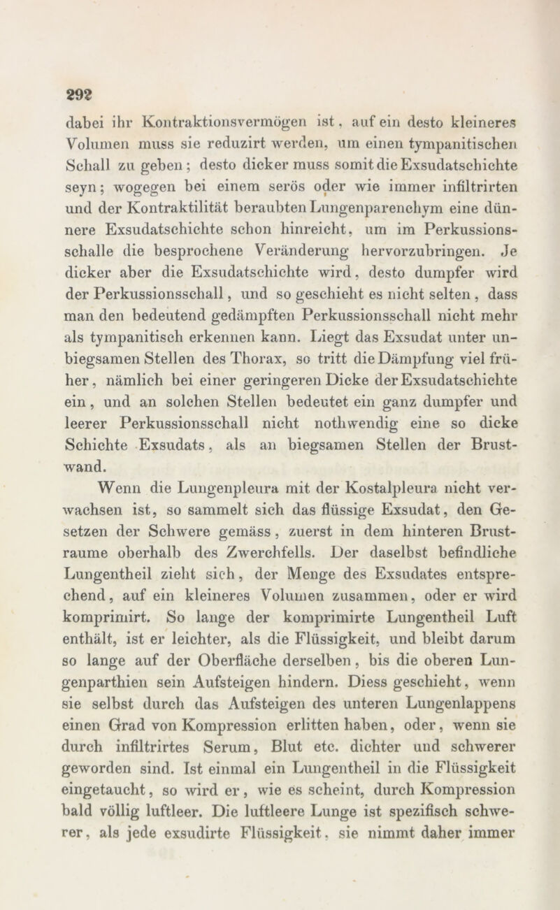 29Z dabei ihr Kontraktionsvermögen ist, auf ein desto kleineres Volumen muss sie reduzirt werden, um einen tympanitischen Schall zu geben ; desto dicker muss somit die Exsudatseliichte seyn; wogegen bei einem serös oder wie immer infiltrirten und der Kontraktilität beraubten Lungenparenchym eine dün- nere Exsudatschichte schon hinreicht, um im Perkussions- schalle die besprochene Veränderung hervorzubringen. Je dicker aber die Exsudatschichte wird, desto dumpfer wird der Perkussionsschall, und so geschieht es nicht selten , dass man den bedeutend gedämpften Perkussionsschall nicht mehr als tympanitisch erkennen kann. Liegt das Exsudat unter un- biegsamen Stellen des Thorax, so tritt die Dämpfung viel frü- her, nämlich bei einer geringeren Dicke der Exsudatschichte ein, und an solchen Stellen bedeutet ein ganz dumpfer und leerer Perkussionsschall nicht nothwendig eine so dicke Schichte Exsudats, als an biegsamen Stellen der Brust- wand. Wenn die Lungenpleura mit der Kostalpleura nicht ver- wachsen ist, so sammelt sich das flüssige Exsudat, den Ge- setzen der Schwere gemäss, zuerst in dem hinteren Brust- raume oberhalb des Zwerchfells. Der daselbst befindliche Lungentheil zieht sich, der Menge des Exsudates entspre- chend, auf ein kleineres Volumen zusammen, oder er wird komprimirt. So lange der komprimirte Lungentheil Luft enthält, ist er leichter, als die Flüssigkeit, und bleibt darum so lange auf der Oberfläche derselben, bis die oberen Lun- genparthien sein Aufsteigen hindern. Diess geschieht, wenn sie selbst durch das Aufsteigen des unteren Lungenlappens einen Grad von Kompression erlitten haben, oder, wenn sie durch infiltrirtes Serum, Blut etc. dichter und schwerer geworden sind. Ist einmal ein Lungentheil in die Flüssigkeit eingetaucht, so wird er, wie es scheint, durch Kompression bald völlig luftleer. Die luftleere Lunge ist spezifisch schwe- rer, als jede exsudirte Flüssigkeit, sie nimmt daher immer