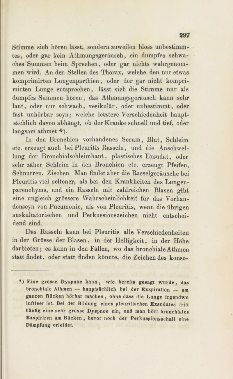 Stimme sich hören lässt, sondern zuweilen bloss unbestimm- tes , oder gar kein Athmungsgeräusch, ein dumpfes schwa- ches Summen beim Sprechen, oder gar nichts wahrgenom- men wird. An den Stellen des Thorax, welche den nur etwas komprimirten Lungenparthien, oder der gar nicht kompri- mirten Lunge entsprechen, lässt sich die Stimme nur als dumpfes Summen hören, das Athmungsgeräusch kann sehr laut, oder nur schwach, vesikulär, oder unbestimmt, oder fast unhörbar seyn; welche letztere Verschiedenheit haupt- sächlich davon abhängt, ob der Kranke schnell und tief, oder langsam athmet *). In den Bronchien vorhandenes Serum, Blut, Schleim etc. erzeugt auch bei Pleuritis Rasseln, und die Anschwel- lung der Bronchialschleimhaut, plastisches Exsudat, oder sehr zäher Schleim in den Bronchien etc. erzeugt Pfeifen, Schnurren, Zischen Man findet aber die Rasselgeräusche bei Pleuritis viel seltener, als bei den Krankheiten des Lungen- parenchyms, und ein Rasseln mit zahlreichen Blasen gibt eine ungleich grössere Wahrscheinlichkeit für das Vorhan- denseyn von Pneumonie, als von Pleuritis, wenn die übrigen auskultatorischen und Perkussionszeichen nicht entschei- dend sind. Das Rasseln kann bei Pleuritis alle Verschiedenheiten in der Grösse der Blasen, in der Helligkeit, in der Höhe darbieten; es kann in den Fällen, wo das bronchialeAthmen statt findet, oder statt finden könnte, die Zeichen des konso- *) Eine grosse Dyspnoe kann, wie bereits gesagt wurde, das bronchiale Athmen — hauptsächlich bei der Exspiration — am ganzen Rücken hörbar machen, ohne dass die Lunge irgendwo luftleer ist. Bei der Bildung eines pleuritischen Exsudates tritt häufig eine sehr grosse Dyspnoe ein, und man hört bronchiales Exspiriren am Rücken , bevor noch der Perkussionsschall eine Dämpfung erleidet.