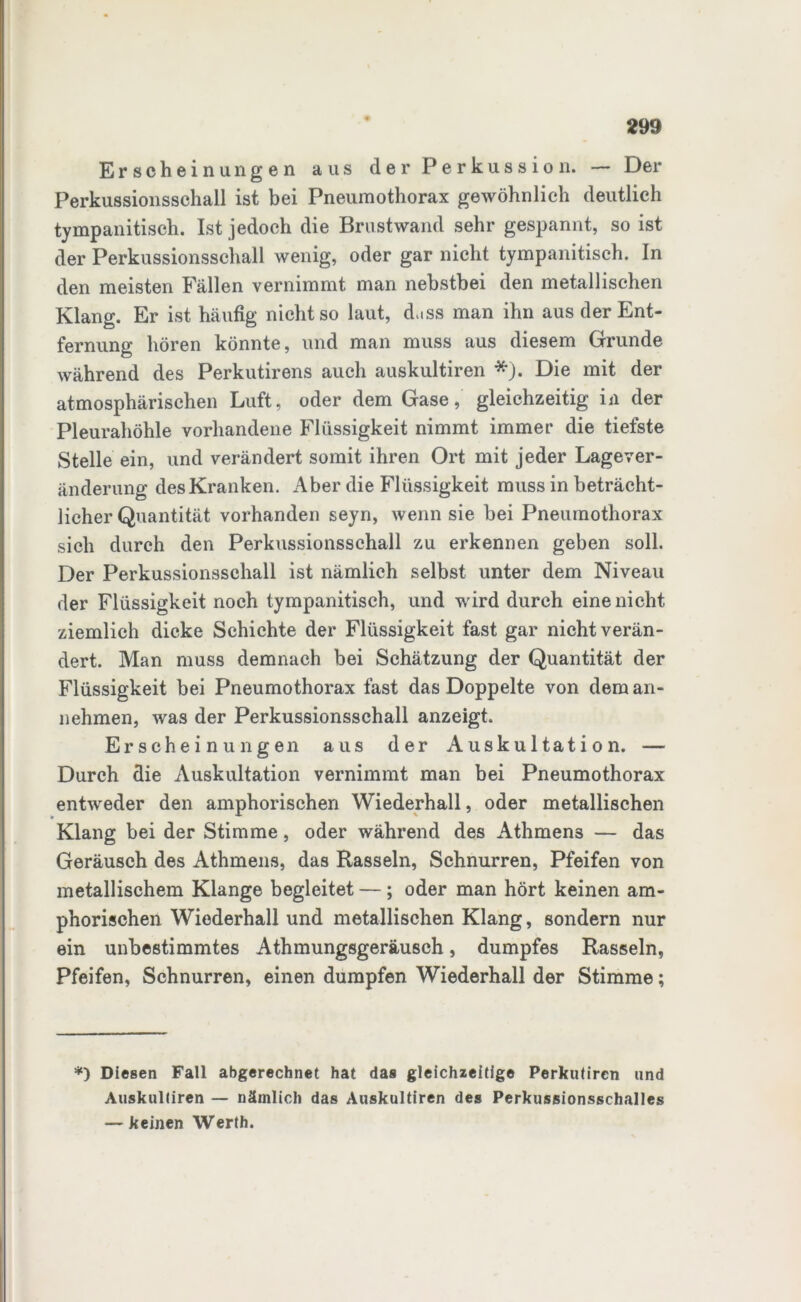 Erscheinungen aus der Perkussion. — Der Perkussionsschall ist bei Pneumothorax gewöhnlich deutlich tympanitisch. Ist jedoch die Brustwand sehr gespannt, so ist der Perkussionsschall wenig, oder gar nicht tympanitisch. In den meisten Fällen vernimmt man nebstbei den metallischen Klang. Er ist häufig nicht so laut, dass man ihn aus der Ent- fernung hören könnte, und man muss aus diesem Grunde während des Perkutirens auch auskultiren *). Die mit der atmosphärischen Luft, oder dem Gase, gleichzeitig in der Pleurahöhle vorhandene Flüssigkeit nimmt immer die tiefste Stelle ein, und verändert somit ihren Ort mit jeder Lagever- änderung des Kranken. Aber die Flüssigkeit muss in beträcht- licher Quantität vorhanden seyn, wenn sie bei Pneumothorax sich durch den Perkussionsschall zu erkennen geben soll. Der Perkussionsschall ist nämlich selbst unter dem Niveau der Flüssigkeit noch tympanitisch, und wird durch eine nicht ziemlich dicke Schichte der Flüssigkeit fast gar nicht verän- dert. Man muss demnach bei Schätzung der Quantität der Flüssigkeit bei Pneumothorax fast das Doppelte von dem an- nehmen, was der Perkussionsschall anzeigt. Erscheinungen aus der Auskultation. — Durch die Auskultation vernimmt man bei Pneumothorax entweder den amphorischen Wiederhall, oder metallischen Klang bei der Stimme, oder während des Athmens — das Geräusch des Athmens, das Rasseln, Schnurren, Pfeifen von metallischem Klange begleitet —; oder man hört keinen am- phorischen Wiederhall und metallischen Klang, sondern nur ein unbestimmtes Athmungsgeräusch, dumpfes Rasseln, Pfeifen, Schnurren, einen dumpfen Wiederhall der Stimme; *) Diesen Fall abgerechnet hat das gleichzeitige Perkutiren und Auskultiren — nämlich das Auskultiren des Perkussionsschalles — keinen Werth.