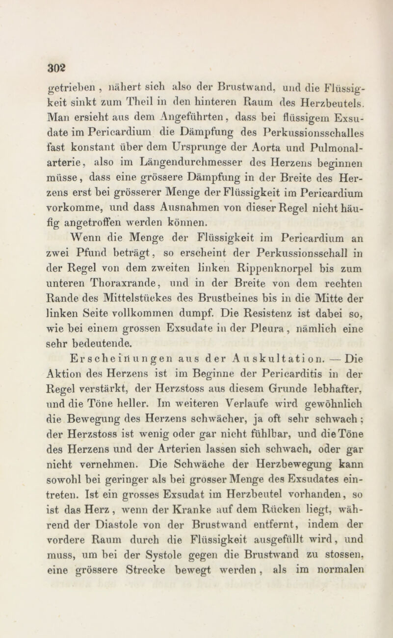 getrieben , nähert sich also der Brustwand, und die Flüssig- keit sinkt zum Theil in den hinteren Raum des Herzbeutels. Man ersieht aus dem Angeführten, dass bei flüssigem Exsu- date im Pericardium die Dämpfung des Perkussionsschalles fast konstant über dem Ursprünge der Aorta und Pulmonal- arterie, also im Längendurchmesser des Herzens beginnen müsse, dass eine grössere Dämpfung in der Breite des Her- zens erst bei grösserer Menge der Flüssigkeit im Pericardium vorkomme, und dass Ausnahmen von dieser Regel nicht häu- fig angetroffen werden können. Wenn die Menge der Flüssigkeit im Pericardium an zwei Pfund beträgt, so erscheint der Perkussionsschall in der Regel von dem zweiten linken Rippenknorpel bis zum unteren Thoraxrande, und in der Breite von dem rechten Rande des Mittelstückes des Brustbeines bis in die Mitte der linken Seite vollkommen dumpf. Die Resistenz ist dabei so, wie bei einem grossen Exsudate in der Pleura , nämlich eine sehr bedeutende. Erscheinungen aus der Auskultation.—Die Aktion des Herzens ist im Beginne der Pericarditis in der Regel verstärkt, der Herzstoss aus diesem Grunde lebhafter, und die Töne heller. Im weiteren Verlaufe wird gewöhnlich die Bewegung des Herzens schwächer, ja oft sehr schwach ; der Herzstoss ist wenig oder gar nicht fühlbar, und die Töne des Herzens und der Arterien lassen sich schwach, oder gar nicht vernehmen. Die Schwäche der Herzbewegung kann sowohl bei geringer als bei grosser Menge des Exsudates ein- treten. Ist ein grosses Exsudat im Herzbeutel vorhanden, so ist das Herz, wenn der Kranke auf dem Rücken liegt, wäh- rend der Diastole von der Brustwand entfernt , indem der vordere Raum durch die Flüssigkeit ausgefüllt wird, und muss, um bei der Systole gegen die Brustwand zu stossen. eine grössere Strecke bewegt werden, als im normalen