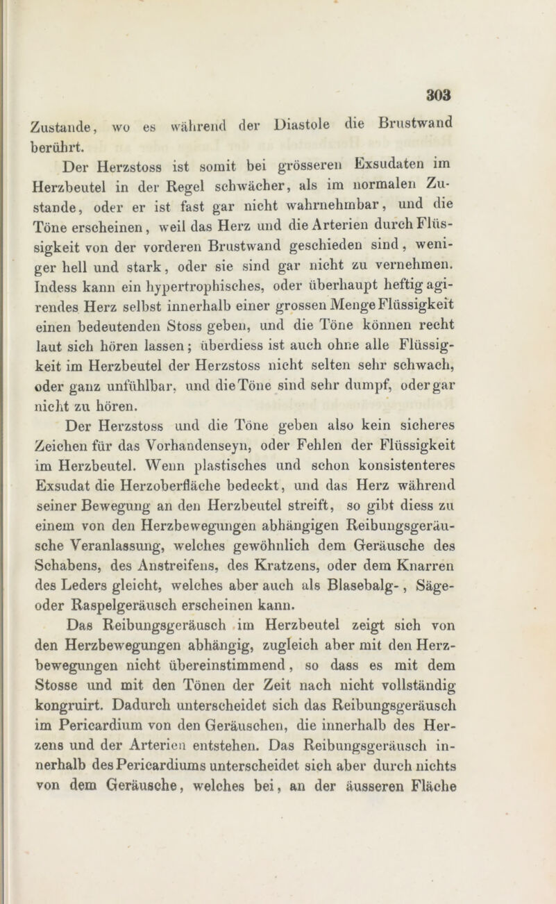 Zustande, wo es während der Diastole die Brustwand berührt. Der Herzstoss ist somit bei grösseren Exsudaten im Herzbeutel in der Regel schwächer, als im normalen Zu- stande, oder er ist fast gar nicht wahrnehmbar, und die Töne erscheinen, weil das Herz und die Arterien durch Flüs- sigkeit von der vorderen Brustwand geschieden sind, weni- ger hell und stark, oder sie sind gar nicht zu vernehmen. Indess kann ein hypertrophisches, oder überhaupt heftig agi- rendes Herz selbst innerhalb einer grossen Menge Flüssigkeit einen bedeutenden Stoss geben, und die Töne können recht laut sich hören lassen; überdiess ist auch ohne alle Flüssig- keit im Herzbeutel der Herzstoss nicht selten sehr schwach, oder ganz unfühlbar, und die Töne sind sehr dumpf, oder gar nicht zu hören. Der Herzstoss und die Töne geben also kein sicheres Zeichen für das Vorhandenseyn, oder Fehlen der Flüssigkeit im Herzbeutel. Wenn plastisches und schon konsistenteres Exsudat die Herzoberfläche bedeckt, und das Herz während seiner Bewegung an den Herzbeutel streift, so gibt diess zu einem von den Herzbewegungen abhängigen Reibungsgerän- sche Veranlassung, welches gewöhnlich dem Geräusche des Schabens, des Anstreifens, des Kratzens, oder dem Knarren des Leders gleicht, welches aber auch als Blasebalg-, Säge- oder Raspelgeräusch erscheinen kann. Das Reibungsgeräusch im Herzbeutel zeigt sich von den Herzbewegungen abhängig, zugleich aber mit den Herz- bewegungen nicht übereinstimmend, so dass es mit dem Stosse und mit den Tönen der Zeit nach nicht vollständig kongruirt. Dadurch unterscheidet sich das Reibungsgeräusch im Pericardium von den Geräuschen, die innerhalb des Her- zens und der Arterien entstehen. Das Reibungsgeräusch in- nerhalb des Pericardiums unterscheidet sich aber durch nichts von dem Geräusche, welches bei, an der äusseren Fläche