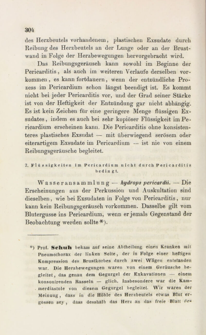 des Herzbeutels vorhandenem, plastischen Exsudate durch Reibung des Herzbeutels an der Lunge oder an der Brust- wand in Folge der Herzbewegungen hervorgebracht wird. Das Reibungsgeräusch kann sowohl im Beginne der Pericarditis, als auch im weiteren Verlaufe derselben Vor- kommen , es kann fortdauern, wenn der entzündliche Pro- zess im Pericardium schon längst beendigt ist. Es kommt nicht bei jeder Pericarditis vor, und der Grad seiner Stärke ist von der Heftigkeit der Entzündung gar nicht abhängig. Es ist kein Zeichen für eine geringere Menge flüssigen Ex- sudates, indem es auch bei sehr kopiöser Flüssigkeit im Pe- ricardium erscheinen kann. Die Pericarditis ohne konsisten- teres plastisches Exsudat — mit über-wiegend serösem oder eiterartigem Exsudate im Pericardium — ist nie von einem Reibungsgeräusche begleitet. 2. Flüssigkeiten im Pericardium nicht durch Pericarditis b e d i n g t. Wasseransammlung — hydrops pericardii. — Die Erscheinungen aus der Perkussion und Auskultation sind dieselben, wie bei Exsudaten in Folge von Pericarditis, nur kann kein Reibungsgeräusch Vorkommen. Dasselbe gilt vom Blutergusse ins Pericardium, wenn er jemals Gegenstand der Beobachtung werden sollte *). *) Prof. Schuh bekam auf seine Abtheilung einen Kranken mit Pneumothorax der linken Seite, der in Folge einer heftigen Kompression des Brustkorbes durch zwei Wägen entstanden war. Die Herzbewegungen waren von einem Geräusche be- gleitet, das genau dem Gegurgel der Exkavationen — einem konsonirenden Hasseln — glich. Insbesondere war die Kam- . merdiastole von diesem Gegurgel begleitet. Wir waren der Meinuug, dass in die Höhle des Herzbeutels etwas Blut er- gossen sey, dass desshalb das Herz an das freie Blatt de«