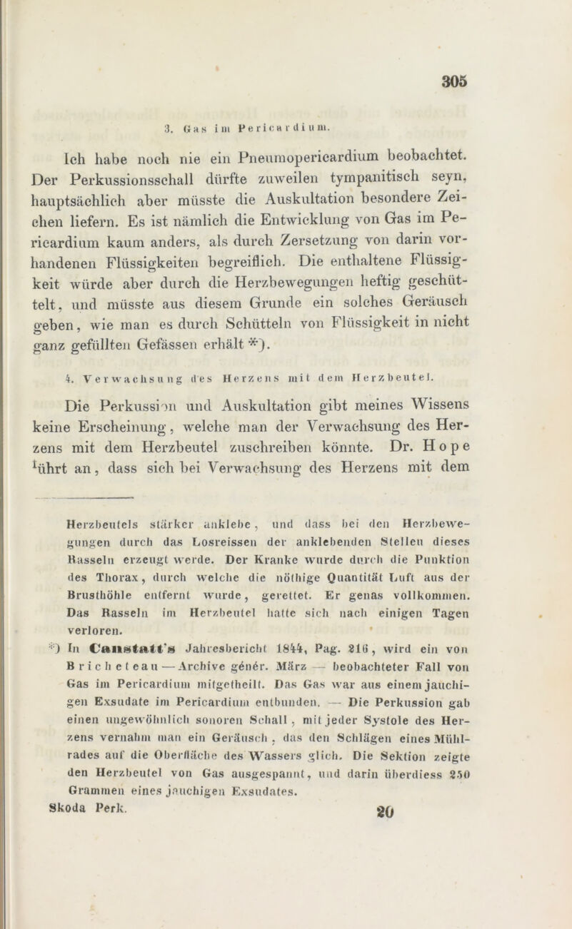 3. Gas i in Pe rica r di u ui. Ich habe noch nie ein Pneumopericardium beobachtet. Der Perkussionsschall dürfte zuweilen tympanitisch seyn, hauptsächlich aber müsste die Auskultation besondere Zei- chen liefern. Es ist nämlich die Entwicklung von Gas im Pe- ricardium kaum anders, als durch Zersetzung von darin vor- handenen Flüssigkeiten begreiflich. Die enthaltene Flüssig- keit würde aber durch die Herzbewegungen heftig geschüt- telt, und müsste aus diesem Grunde ein solches Geräusch geben, wie man es durch Schütteln von Flüssigkeit in nicht ganz gefüllten Gefässen erhält*). 4. Verwachsung des Herzens mit dein Herzbeutel. Die Perkussion und Auskultation gibt meines Wissens keine Erscheinung, welche man der Verwachsung des Her- zens mit dem Herzbeutel zuschreiben könnte. Dr. Hope Hihrt an, dass sich bei Verwaohsung des Herzens mit dem Herzbeutels stärker anklebe, und dass bei den Herzbewe- gungen durch das Losreissen der anklebenden Stellen dieses Hasseln erzeugt werde. Der Kranke wurde durch die Punktion des Thorax, durch welche die nöthige Quantität Luft aus der Brusthöhle entfernt wurde, gerettet. Er genas vollkommen. Das Hasseln im Herzbeutel hatte sich nach einigen Tagen verloren. ‘0 ln Jahresbericht 18Ü, Pag. 2lü, wird ein von Brich eteau—Archive gönör. März — beobachteter Fall von Gas im Pericardium mitgetheilt. Das Gas war aus einem jauchi- gen Exsudate im Pericardium entbunden. — Die Perkussion gab einen ungewöhnlich sonoren Schall, mit jeder Systole des Her- zens vernahm man ein Geräusch , das den Schlägen eines Mühl- rades auf die Oberfläche des Wassers glich. Die Sektion zeigte den Herzbeutel von Gas ausgespannt, und darin üherdiess 250 Grammen eines jauchigen Exsudates. Skoda Perk. 20