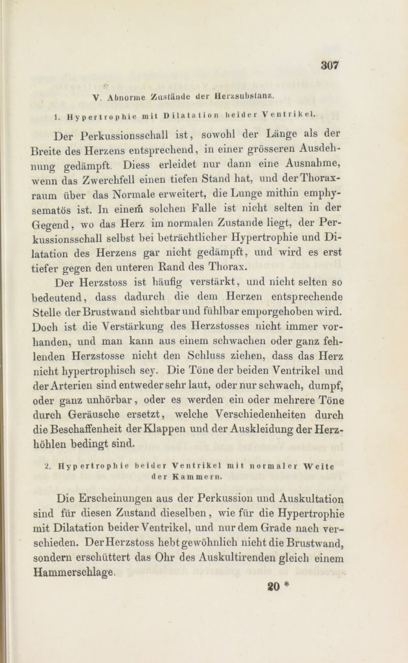 V. Abnorme Zustände der Herzsubstanz, 1. Hypertrophie mit Dil&tfltion beider Ventrikel* Der Perkussionsschall ist, sowohl der Länge als der Breite des Herzens entsprechend, in einer grösseren Ausdeh- nung gedämpft. Diess erleidet nur dann eine Ausnahme, wenn das Zwerchfell einen tiefen Stand hat, und der 1 liorax- raum über das Normale erweitert, die Lunge mithin emphy- sematos ist. In einem solchen Falle ist nicht selten in der Gegend, wo das Herz im normalen Zustande liegt, der Per- kussionsschall selbst bei beträchtlicher Hypertrophie und Di- latation des Herzens gar nicht gedämpft, und wird es erst tiefer gegen den unteren Rand des Thorax. Der Herzstoss ist häufig verstärkt, und nicht selten so bedeutend, dass dadurch die dem Herzen entsprechende Stelle der Brustwand sichtbar und fühlbar emporgehoben wird. Doch ist die Verstärkung des Herzstosses nicht immer vor- handen, und man kann aus einem schwachen oder ganz feh- lenden Herzstosse nicht den Schluss ziehen, dass das Herz nicht hypertrophisch sey. Die Töne der beiden Ventrikel und der Arterien sind entweder sehr laut, oder nur schwach, dumpf, oder ganz unhörbar, oder es werden ein oder mehrere Töne durch Geräusche ersetzt, welche Verschiedenheiten durch die Beschaffenheit der Klappen und der Auskleidung der Herz- höhlen bedingt sind. 2. Hypertrophie beider Ventrikel mit normaler Weite der Kammern. Die Erscheinungen aus der Perkussion und Auskultation sind für diesen Zustand dieselben, wie für die Hypertrophie mit Dilatation beider Ventrikel, und nur dem Grade nach ver- schieden. Der Herzstoss hebt gewöhnlich nicht die Brustwand, sondern erschüttert das Ohr des Auskultirenden gleich einem Hammerschlage. 20 *