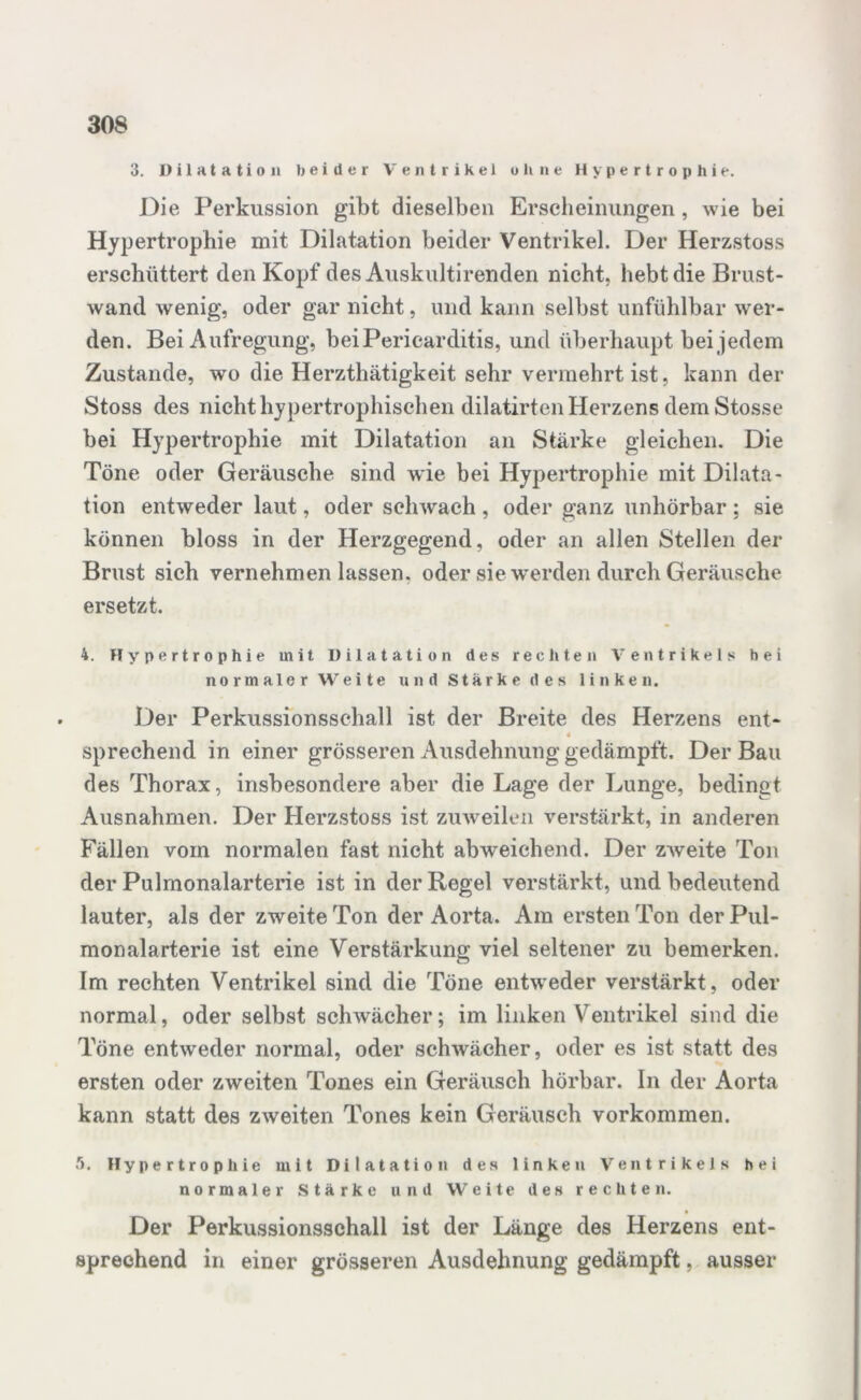 3. Dilatation beider Ventrikel ohne Hypertrophie. Oie Perkussion gibt dieselben Erscheinungen , wie bei Hypertrophie mit Dilatation beider Ventrikel. Der Herzstoss erschüttert den Kopf des Auskultirenden nicht, hebt die Brust- wand wenig, oder gar nicht, und kann selbst unfühlbar wer- den. Bei Aufregung, beiPericarditis, und überhaupt bei jedem Zustande, wo die Herzthätigkeit sehr vermehrt ist, kann der Stoss des nicht hypertrophischen dilatirten Herzens dem Stosse bei Hypertrophie mit Dilatation an Stärke gleichen. Die Töne oder Geräusche sind wie bei Hypertrophie mit Dilata- tion entweder laut, oder schwach , oder ganz unhörbar ; sie können bloss in der Herzgegend, oder an allen Stellen der Brust sich vernehmen lassen, oder sie-werden durch Geräusche ersetzt. 4. Hypertrophie mit Dilatation des rechten Ventrikels hei normaler Weite und Starke des linken. Der Perkussionsschall ist der Breite des Herzens ent- 4 sprechend in einer grösseren Ausdehnung gedämpft. Der Bau des Thorax, insbesondere aber die Lage der Lunge, bedingt Ausnahmen. Der Herzstoss ist zuweilen verstärkt, in anderen Fällen vom normalen fast nicht abweichend. Der zweite Ton der Pulmonalarterie ist in der Regel verstärkt, und bedeutend lauter, als der zweite Ton der Aorta. Am ersten Ton der Pul- monalarterie ist eine Verstärkung viel seltener zu bemerken. Im rechten Ventrikel sind die Töne entweder verstärkt, oder normal, oder selbst schwächer; im linken Ventrikel sind die Töne entweder normal, oder schwächer, oder es ist statt des ersten oder zweiten Tones ein Geräusch hörbar, ln der Aorta kann statt des zweiten Tones kein Geräusch Vorkommen. r>. Hypertrophie mit Dilatation des linken Ventrikels hei normaler Stärke und Weite des rechten. Der Perkussionsschall ist der Länge des Herzens ent- sprechend in einer grösseren Ausdehnung gedämpft, ausser