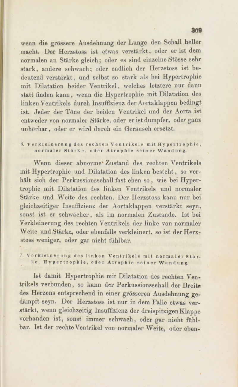 wenn die grössere Ausdehnung der Lunge den Schall heller macht. Der Herzstoss ist etwas verstärkt, oder er ist dem normalen an Stärke gleich; oder es sind einzelne Stösse sehr stark, andere schwach; oder endlich der Herzstoss ist be- deutend verstärkt, und selbst so stark als bei Hypertrophie mit Dilatation beider Ventrikel, welches letztere nur dann statt finden kann, wenn die Hypertrophie mit Dilatation des linken Ventrikels durch Insuffizienz der Aortaklappen bedingt ist. Jeder der Töne der beiden Ventrikel und der Aorta ist entweder von normaler Stärke, oder er ist dumpfer, oder ganz unhörbar, oder er wird durch ein Geräusch ersetzt. ß. Verkleinerung des rechten Ventrikels mit Hypertrophie, normaler Stärke, oder Atrophie seiner Wandung. Wenn dieser abnorme* Zustand des rechten Ventrikels mit Hypertrophie und Dilatation des linken besteht, so ver- hält sich der Perkussionsschall fast eben so, wie bei Hyper- trophie mit Dilatation des linken Ventrikels und normaler Stärke und Weite des rechten. Der Herzstoss kann nur bei gleichzeitiger Insuffizienz der Aortaklappen verstärkt seyn, sonst ist er schwächer, als im normalen Zustande. Ist bei Verkleinerung des rechten Ventrikels der linke von normaler Weite und Stärke, oder ebenfalls verkleinert, so ist der Herz- stoss weniger, oder gar nicht fühlbar. % 7. Verkleinerung des linken Ventrikels mit normaler Stär- ke, Hypertrophie, oder Atrophie seiner 'Wandung. Ist damit Hypertrophie mit Dilatation des rechten Ven- trikels verbunden, so kann der Perkussionsschall der Breite des Herzens entsprechend in einer grösseren Ausdehnung ge- dämpft seyn. Der Herzstoss ist nur in dem Falle etwas ver- stärkt, wenn gleichzeitig Insuffizienz der dreispitzigen Klappe vorhanden ist, sonst immer schwach, oder gar nicht fühl- bar. Ist der rechte Ventrikel von normaler Weite, oder eben-