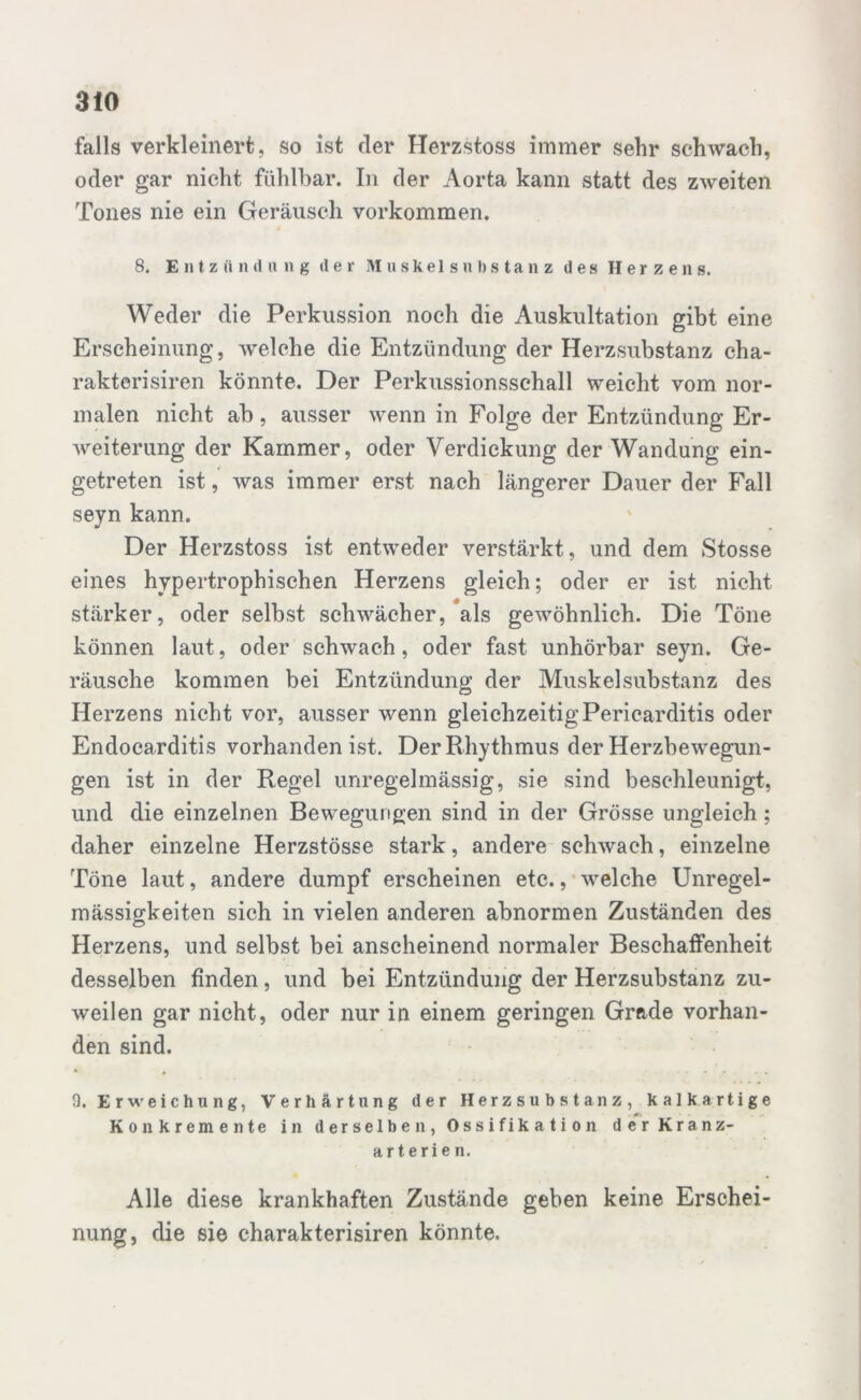 falls verkleinert, so ist der Herzstoss immer sehr schwach, oder gar nicht fühlbar. In der Aorta kann statt des zweiten Tones nie ein Geräusch Vorkommen. 8. Entzündung der Muskels« Itstanz des Herzens. Weder die Perkussion noch die Auskultation gibt eine Erscheinung, welche die Entzündung der Herzsubstanz cha- rakterisiren könnte. Der Perkussionsschall weicht vom nor- malen nicht ab, ausser wenn in Folge der Entzündung Er- weiterung der Kammer, oder Verdickung der Wandung ein- getreten ist, was immer erst nach längerer Dauer der Fall seyn kann. Der Herzstoss ist entweder verstärkt, und dem Stosse eines hypertrophischen Herzens gleich; oder er ist nicht stärker, oder selbst schwächer, als gewöhnlich. Die Töne können laut, oder schwach, oder fast unhörbar seyn. Ge- räusche kommen bei Entzündung der Muskel Substanz des Herzens nicht vor, ausser wenn gleichzeitig Pericarditis oder Endocarditis vorhanden ist. Der Rhythmus der Herzbewegun- gen ist in der Regel unregelmässig, sie sind beschleunigt, und die einzelnen Bewegungen sind in der Grösse ungleich ; daher einzelne Herzstösse stark, andere schwach, einzelne Töne laut, andere dumpf erscheinen etc., welche Unregel- mässigkeiten sich in vielen anderen abnormen Zuständen des Herzens, und selbst bei anscheinend normaler Beschaffenheit desselben finden, und bei Entzündung der Herzsubstanz zu- weilen gar nicht, oder nur in einem geringen Grade vorhan- den sind. 9. Erweichung, Verhärtung der Herzsubstanz, kalk artige Konkremente in derselben, Ossifikation der Kranz- arterien. Alle diese krankhaften Zustände geben keine Erschei- nung, die sie charakterisiren könnte.