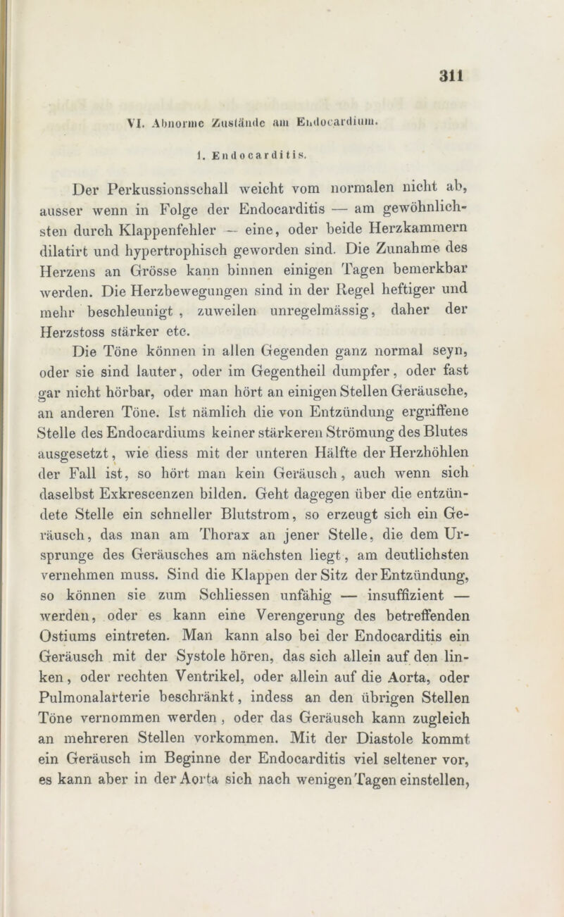 VI. Abnorme Zustände am Endocardium. 1. Endocarditis. Der Perkussionsschall weicht vom normalen nicht ab, ausser wenn in Folge der Endocarditis — am gewöhnlich- sten durch Klappenfehler - eine, oder beide Herzkammern dilatirt und hypertrophisch geworden sind. Die Zunahme des Herzens an Grösse kann binnen einigen Tagen bemerkbar werden. Die Herzbewegungen sind in der Regel heftiger und mehr beschleunigt , zuweilen unregelmässig, daher der Herzstoss stärker etc. Die Töne können in allen Gegenden ganz normal seyn, oder sie sind lauter, oder im Gegentheil dumpfer, oder fast gar nicht hörbar, oder man hört an einigen Stellen Geräusche, an anderen Töne. Ist nämlich die von Entzündung ergriffene Stelle des Endocardiums keiner stärkeren Strömung des Blutes ausgesetzt, wie diess mit der unteren Hälfte der Herzhöhlen der Fall ist, so hört man kein Geräusch, auch wenn sich daselbst Exkrescenzen bilden. Geht dagegen über die entzün- dete Stelle ein schneller Blutstrom, so erzeugt sich ein Ge- räusch, das man am Thorax an jener Stelle, die dem Ur- sprünge des Geräusches am nächsten liegt, am deutlichsten vernehmen muss. Sind die Klappen der Sitz der Entzündung, so können sie zum Schliessen unfähig — insuffizient — werden, oder es kann eine Verengerung des betreffenden Ostiums eintreten. Man kann also bei der Endocarditis ein Geräusch mit der Systole hören, das sich allein auf den lin- ken, oder rechten Ventrikel, oder allein auf die Aorta, oder Pulmonalarterie beschränkt, indess an den übrigen Stellen Töne vernommen werden , oder das Geräusch kann zugleich an mehreren Stellen Vorkommen. Mit der Diastole kommt ein Geräusch im Beginne der Endocarditis viel seltener vor, es kann aber in der Aorta sich nach wenigen Tagen einstellen,