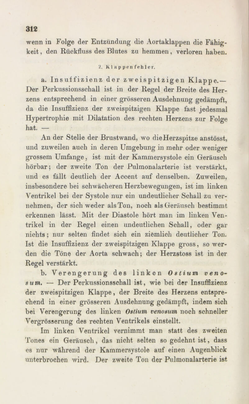 wenn in Folge der Entzündung die Aortaklappen die Fähig- keit , den Rückfluss des Blutes zu hemmen, verloren haben. 2. Klappenfehler. a. Insuffizienz der zweispitzigen Klappe.— Der Perkussionsschall ist in der Regel der Breite des Her- zens entsprechend in einer grösseren Ausdehnung gedämpft, da die Insuffizienz der zweispitzigen Klappe fast jedesmal Hypertrophie mit Dilatation des rechten Herzens zur Folge hat. — An der Stelle der Brustwand, wo die Herzspitze anstösst, und zuweilen auch in deren Umgebung in mehr oder weniger grossem Umfange, ist mit der Kammersystole ein Geräusch hörbar; der zweite Ton der Pulmonalarterie ist verstärkt, und es fällt deutlich der Accent auf denselben. Zuweilen, insbesondere bei schwächeren Herzbewegungen, ist im linken Ventrikel bei der Systole nur ein undeutlicher Schall zu ver- nehmen, der sich weder als Ton, noch als Geräusch bestimmt erkennen lässt. Mit der Diastole hört man im linken Ven- trikel in der Regel einen undeutlichen Schall, oder gar nichts; nur selten findet sich ein ziemlich deutlicher Ton. Ist die Insuffizienz der zweispitzigen Klappe gross, so wer- den die Töne der Aorta schwach; der Herzstoss ist in der Regel verstärkt. b. Verengerung des linken Oslium veno- 8 um. — Der Perkussionsschall ist, wie bei der Insuffizienz der zweispitzigen Klappe, der Breite des Herzens entspre- chend in einer grösseren Ausdehnung gedämpft, indem sich bei Verengerung des linken Ostium venosum noch schneller Vergrösserung des rechten Ventrikels einstellt. Im linken Ventrikel vernimmt man statt des zweiten Tones ein Geräusch, das nicht selten so gedehnt ist, dass es nur während der Kammersystole auf einen Augenblick unterbrochen wird. Der zweite Ton der Pulmonalarterie ist