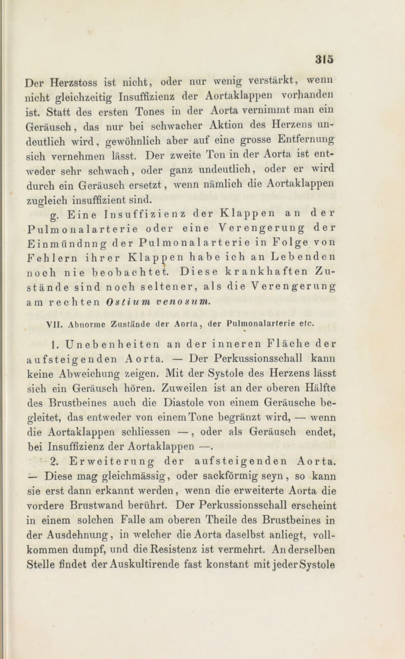 Der Herzstoss ist nicht, oder nur wenig verstärkt, wenn nicht gleichzeitig Insuffizienz der Aortaklappen vorhanden ist. Statt des ersten Tones in der Aorta vernimmt man ein Geräusch, das nur bei schwacher Aktion des Herzens un- deutlich wird, gewöhnlich aber auf eine grosse Entfernung sich vernehmen lässt. Der zweite Ton in der Aorta ist ent- weder sehr schwach, oder ganz undeutlich, oder er wird durch ein Geräusch ersetzt, wenn nämlich die Aortaklappen zugleich insuffizient sind. g. Eine Insuffizienz der Klappen an der Pulmonalarterie oder eine Verengerung der Einmündnng der Pulmonalarterie in Folge von Fehlern ihrer Klappen habe ich an Lebenden noch nie beobachtet. Diese krankhaften Zu- stände sind noch seltener, als die Verengerung am rechten 0stium venösum. VII. Abnorme Zustände der Aorta, der Pulmonalarterie etc. • 1. Unebenheiten an der inneren Fläche der aufsteigenden Aorta. — Der Perkussionsschall kann keine Abweichung zeigen. Mit der Systole des Herzens lässt sieh ein Geräusch hören. Zuweilen ist an der oberen Hälfte des Brustbeines auch die Diastole von einem Geräusche be- gleitet, das entweder von einem Tone begränzt wird, — wenn die Aortaklappen schliessen —, oder als Geräusch endet, bei Insuffizienz der Aortaklappen —. 2. Erweiterung der aufsteigenden Aorta. — Diese mag gleichmässig, oder sackförmig seyn, so kann sie erst dann erkannt werden, wenn die erweiterte Aorta die vordere Brustwand berührt. Der Perkussionsschall erscheint in einem solchen Falle am oberen Theile des Brustbeines in der Ausdehnung, in welcher die Aorta daselbst anliegt, voll- kommen dumpf, und die Resistenz ist vermehrt. An derselben Stelle findet der Auskultirende fast konstant mit jeder Systole