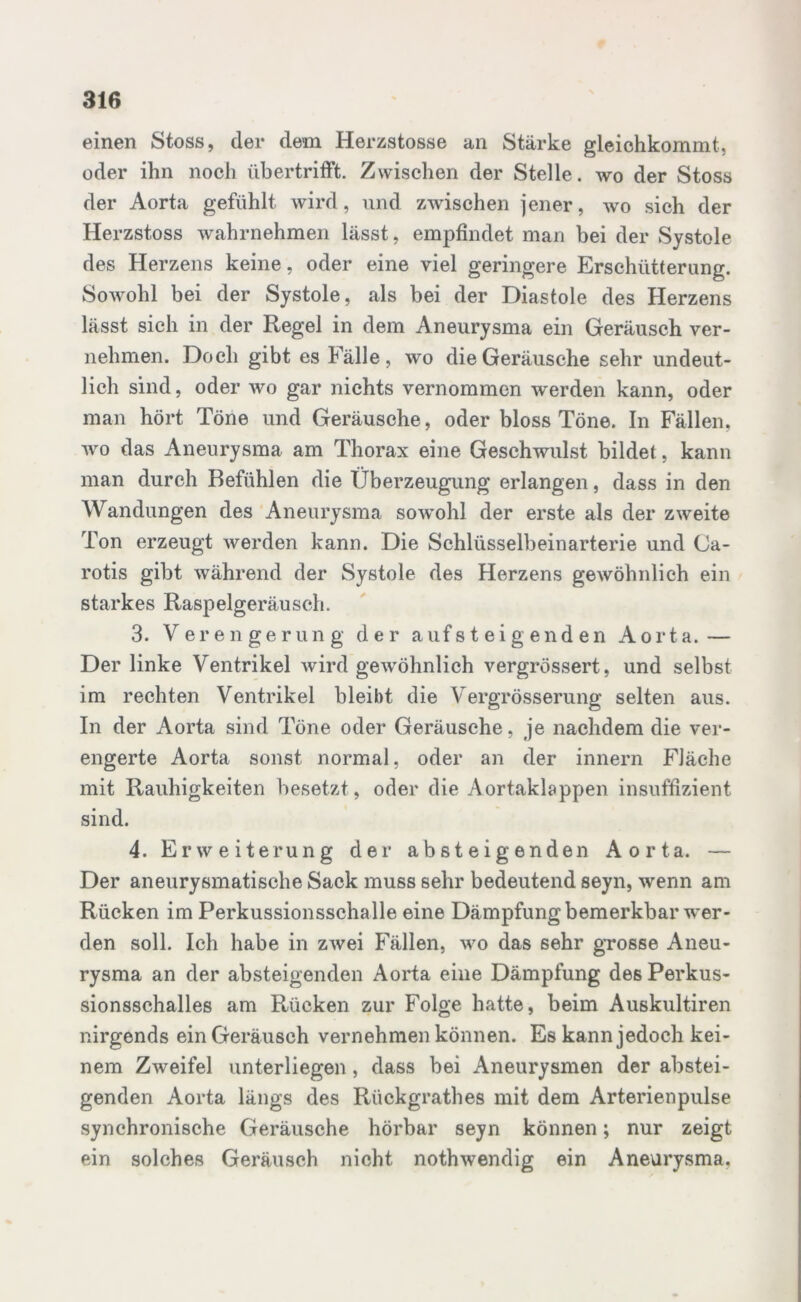 einen Stoss, der dem Herzstosse an Stärke gleichkommt, oder ihn noch übertrifft. Zwischen der Stelle, wo der Stoss der Aorta gefühlt wird, und zwischen jener, wo sich der Herzstoss wahrnehmen lässt, empfindet man bei der Systole des Herzens keine, oder eine viel geringere Erschütterung. Sowohl bei der Systole, als bei der Diastole des Herzens lässt sieh in der Regel in dem Aneurysma ein Geräusch ver- nehmen. Doch gibt es Fälle, wo die Geräusche sehr undeut- lich sind, oder wo gar nichts vernommen werden kann, oder man hört Töne und Geräusche, oder bloss Töne. In Fällen, wo das Aneurysma am Thorax eine Geschwulst bildet, kann man durch Befühlen die Überzeugung erlangen, dass in den Wandungen des Aneurysma sowohl der erste als der zweite Ton erzeugt werden kann. Die Schlüsselbeinarterie und Ga- rotis gibt während der Systole des Herzens gewöhnlich ein starkes Raspelgeräusch. 3. Verengerung der auf steig enden Aorta.— Der linke Ventrikel wird gewöhnlich vergrössert, und selbst im rechten Ventrikel bleibt die Vergrösserung selten aus. In der Aorta sind Töne oder Geräusche, je nachdem die ver- engerte Aorta sonst normal, oder an der innern Fläche mit Rauhigkeiten besetzt, oder die Aortaklappen insuffizient sind. 4. Erweiterung der absteigenden Aorta. — Der aneurysmatische Sack muss sehr bedeutend seyn, wenn am Rücken im Perkussionsschalle eine Dämpfung bemerkbar wer- den soll. Ich habe in zwei Fällen, wo das sehr grosse Aneu- rysma an der absteigenden Aorta eine Dämpfung des Perkus- sionsschalles am Rücken zur Folge hatte, beim Auskultiren nirgends ein Geräusch vernehmen können. Es kann jedoch kei- nem Zweifel unterliegen, dass bei Aneurysmen der abstei- genden Aorta längs des Rückgrathes mit dem Arterienpulse synchronische Geräusche hörbar seyn können; nur zeigt ein solches Geräusch nicht nothwendig ein Aneurysma.