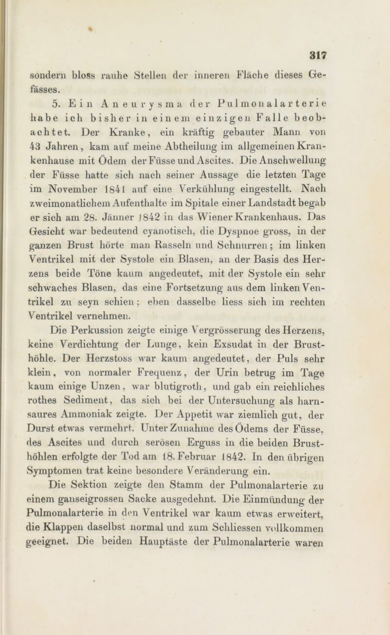 sondern bloss rauhe Stellen der inneren Fläche dieses Ge- fässes. 5. Ein Aneurysma der Pulmonalarterie habe ich bisher in einem einzigen Falle beob- achtet. Der Kranke, ein kräftig gebauter Mann von 43 Jahren, kam auf meine Abtheilung im allgemeinen Kran- kenhause mit Ödem der Füsse und Ascites. Die Anschwellung der Füsse hatte sich nach seiner Aussage die letzten Tage im November 1841 auf eine Verkühlung eingestellt. Nach zweimonatlichem Aufenthalte im Spitale einer Landstadt begab er sich am 28. Jänner 1842 in das Wiener Krankenhaus. Das Gesicht war bedeutend cyanotisch, die Dyspnoe gross, in der ganzen Brust hörte man Rasseln und Schnurren; im linken Ventrikel mit der Systole ein Blasen, an der Basis des Her- zens beide Töne kaum angedeutet, mit der Systole ein sehr sclrwaches Blasen, das eine Fortsetzung aus dem linken Ven- trikel zu seyn schien ; eben dasselbe liess sich im rechten Ventrikel vernehmen. Die Perkussion zeigte einige Vergrösserung des Herzens, keine Verdichtung der Lunge, kein Exsudat in der Brust- höhle. Der Hcrzstoss war kaum angedeutet, der Puls sehr klein, von normaler Frequenz, der Urin betrug im Tage kaum einige Unzen, war blutigroth, und gab ein reichliches rothes Sediment, das sich bei der Untersuchung als harn- saures Ammoniak zeigte. Der Appetit war ziemlich gut, der Durst etwas vermehrt. Unter Zunahme des Ödems der Füsse. des Ascites und durch serösen Erguss in die beiden Brust- höhlen erfolgte der Tod am 18. Februar 1842. In den übrigen Symptomen trat keine besondere Veränderung ein. Die Sektion zeigte den Stamm der Pulmonalarterie zu einem ganseigrossen Sacke ausgedehnt. Die Einmündung der Pulmonalarterie in den Ventrikel war kaum etwas erweitert, die Klappen daselbst normal und zum Sehliessen vollkommen geeignet. Die beiden Hauptäste der Pulmonalarterie waren