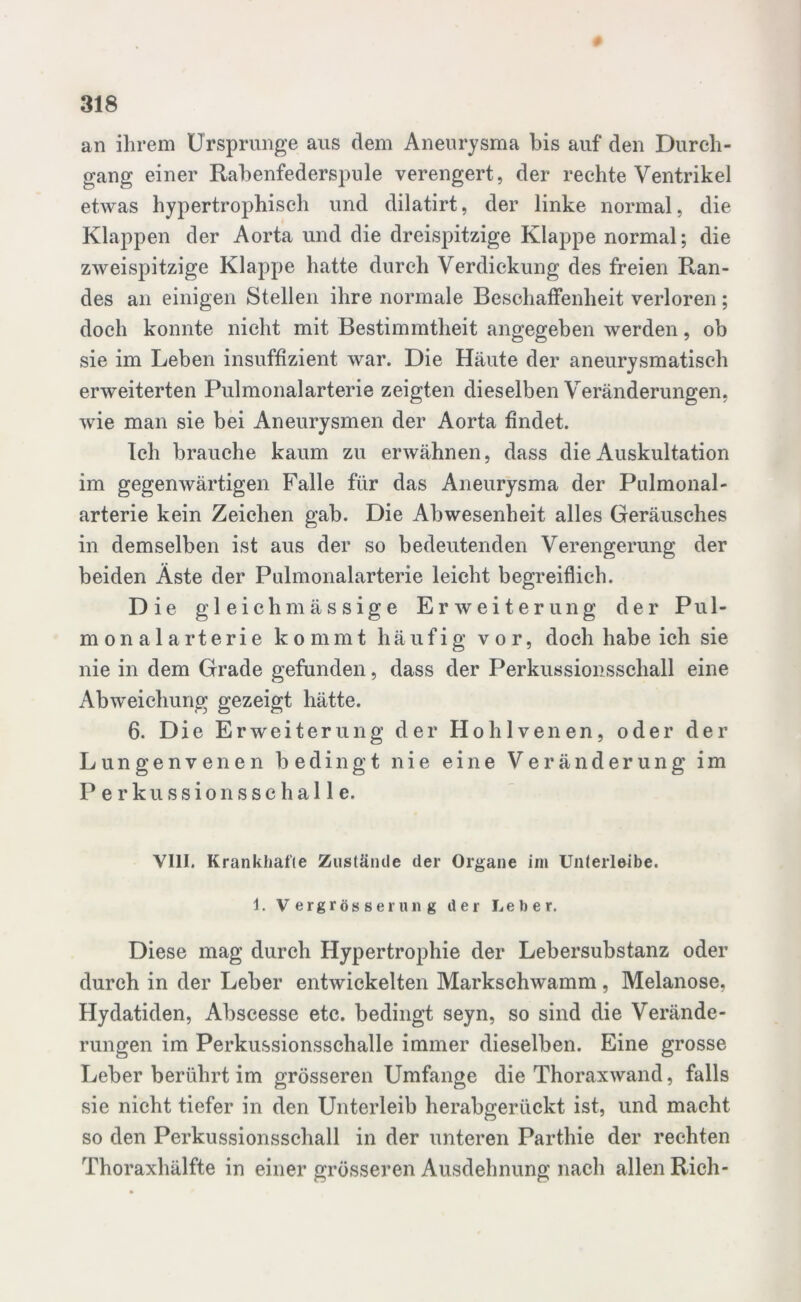 an ihrem Ursprünge aus dem Aneurysma bis auf den Durch- gang einer Rabenfederspule verengert, der rechte Ventrikel etwas hypertrophisch und dilatirt, der linke normal, die Klappen der Aorta und die dreispitzige Klappe normal; die zweispitzige Klappe hatte durch Verdickung des freien Ran- des an einigen Stellen ihre normale Beschaffenheit verloren; doch konnte nicht mit Bestimmtheit angegeben werden, ob sie im Leben insuffizient war. Die Häute der aneurysmatisch erweiterten Pulmonalarterie zeigten dieselben Veränderungen, wie man sie bei Aneurysmen der Aorta findet. Ich brauche kaum zu erwähnen, dass die Auskultation im gegenwärtigen Falle für das Aneurysma der Pulmonal- arterie kein Zeichen gab. Die Abwesenheit alles Geräusches in demselben ist aus der so bedeutenden Verengerung der beiden Äste der Pulmonalarterie leicht begreiflich. Die gl eichmässige Erweiterung der Pul- mo n a 1 a rt e r i e kommt häufig vor, doch habe ich sie nie in dem Grade gefunden, dass der Perkussionsschall eine Abweichung gezeigt hätte. 6. Die Erweiterung der Hohlvenen, oder der Lungenvenen bedingt nie eine Veränderung im Perkussionsschalle. VIII. Krankhafte Zustände der Organe im Unterleibe, i. Vergrößerung der Leber. Diese mag durch Hypertrophie der Lebersubstanz oder durch in der Leber entwickelten Markschwamm, Melanose, Hydatiden, Abscesse etc. bedingt seyn, so sind die Verände- rungen im Perkussionsschalle immer dieselben. Eine grosse Leber berührt im grösseren Umfange die Thoraxwand, falls sie nicht tiefer in den Unterleib herabgerückt ist, und macht so den Perkussionsschall in der unteren Parthie der rechten Thoraxhälfte in einer grösseren Ausdehnung nach allen Rieh-