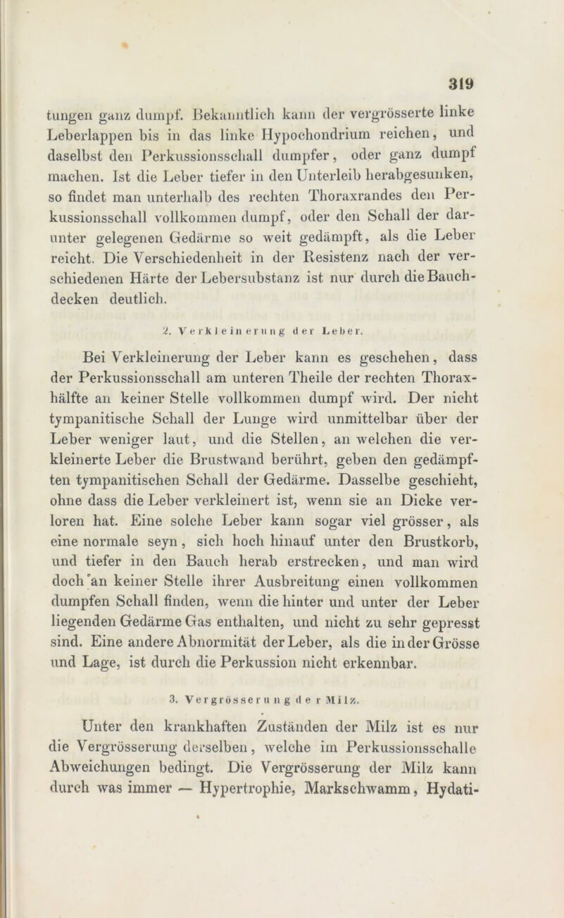 tungen ganz dumpf. Bekanntlich kann der vergrösserte linke Leberlappen bis in das linke Hypochondrium reichen, und daselbst den Perkussionsschall dumpfer, oder ganz dumpf machen. Ist die Leber tiefer in den Unterleib herabgesunken, so findet man unterhalb des rechten Thoraxrandes den Per- kussionsschall vollkommen dumpf, oder den Schall der dar- unter gelegenen Gedärme so weit gedämpft, als die Leber reicht. Die Verschiedenheit in der Resistenz nach der ver- schiedenen Härte der Lebersubstanz ist nur durch die Bauch- decken deutlich. 2. Verkleinerung der Leber. Bei Verkleinerung der Leber kann es geschehen, dass der Perkussionsschall am unteren Theile der rechten Thorax- hälfte an keiner Stelle vollkommen dumpf wird. Der nicht tympanitische Schall der Lunge wird unmittelbar über der Leber weniger laut, und die Stellen, an welchen die ver- kleinerte Leber die Brustwand berührt, geben den gedämpf- ten tympanitischen Schall der Gedärme. Dasselbe geschieht, ohne dass die Leber verkleinert ist, wenn sie an Dicke ver- loren hat. Eine solche Leber kann sogar viel grösser, als eine normale seyn, sich hoch hinauf unter den Brustkorb, und tiefer in den Bauch herab erstrecken, und man wird doch'an keiner Stelle ihrer Ausbreitung einen vollkommen dumpfen Schall finden, wenn die hinter und unter der Leber liegenden Gedärme Gas enthalten, und nicht zu sehr gepresst sind. Eine andere Abnormität der Leber, als die in der Grösse und Lage, ist durch die Perkussion nicht erkennbar. 3. Vergrossem n g tl e r Milz. Unter den krankhaften Zuständen der Milz ist es nur die Vergrösserung derselben, welche im Perkussionsschalle Abweichungen bedingt. Die Vergrösserung der Milz kann durch was immer — Hypertrophie, Markschwamm, Hydati-