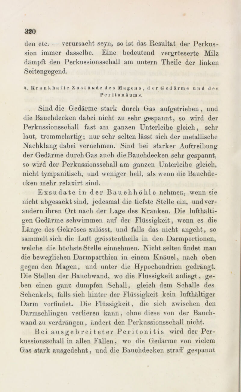 den etc. — verursacht seyn, so ist das Resultat der Perkus- sion immer dasselbe. Eine bedeutend vergrösserte Milz dämpft den Perkussionsschall am untern Theile der linken Seitengegend. 4. Krankhafte Zustaude des Magens, d er 6 eit arme und des Pe r ito näum s. Sind die Gedärme stark durch Gas aufgetrieben, und die Bauchdecken dabei nicht zu sehr gespannt, so wird der Perkussionsschall fast am ganzen Unterleibe gleich, sehr laut, trommelartig; nur sehr selten lässt sich der metallische Nachklang dabei vernehmen. Sind bei starker Auftreibung der Gedärme durch Gas auch die Bauchdecken sehr gespannt, so wird der Perkussionsschall am ganzen Unterleibe gleich, nicht tympanitisch, und weniger hell, als wenn die Bauchde- cken mehr relaxirt sind. Exsudate in der Bauchhöhle nehmen, wenn sie nicht abgesackt sind, jedesmal die tiefste Stelle ein, und ver- ändern ihren Ort nach der Lage des Kranken. Die lufthalti- gen Gedärme schwimmen auf der Flüssigkeit, wenn es die Länge des Gekröses zulässt, und falls das nicht angeht, so sammelt sich die Luft grösstentlieils in den Darmportionen, welche die höchste Stelle einnehmen. Nicht selten findet man die beweglichen Darmparthien in einem Knäuel, nach oben gegen den Magen, und unter die Hypochondrien gedrängt. Die Stellen der Bauchwand, wo die Flüssigkeit anliegt, ge- ben einen ganz dumpfen Schall, gleich dem Schalle des Schenkels, falls sich hinter der Flüssigkeit kein lufthaltiger Darm vorfindet. Die Flüssigkeit, die sich zwischen den Darmschlingen verlieren kann, ohne diese von der Bauch- wand zu verdrängen, ändert den Perkussionsschall nicht. Bei aus ge b r ei t et er Peritonitis wird der Per- kussionsschall in allen Fällen, wo die Gedärme von vielem Gas stark ausgedehnt, und die Bauchdecken straff gespannt