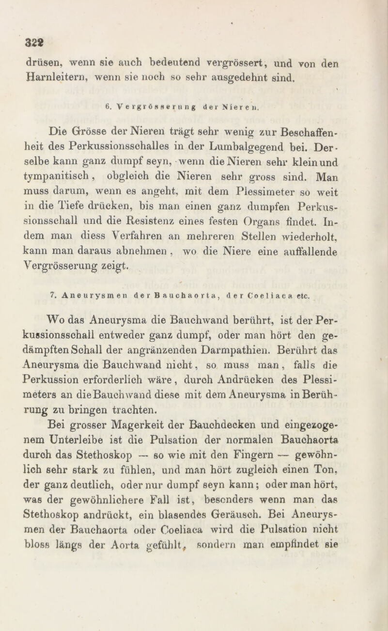 drüsen, wenn sie auch bedeutend vergrössert, und von den Harnleitern, wenn sie noch so sehr ausgedehnt sind, \ 6. Vergrößerung der Nieren, Die Grösse der Nieren trägt sehr wenig zur Beschaffen* heit des Perkussionsschalles in der Lumbalgegend bei. Der- selbe kann ganz dumpf seyn, wenn die Nieren sehr klein und tympanitisch, obgleich die Nieren sehr gross sind. Man muss darum, wenn es angeht, mit dem Plessimeter so weit in die Tiefe drücken, bis man einen ganz dumpfen Perkus- sionsschall und die Resistenz eines festen Organs findet. In- dem man diess Verfahren an mehreren Stellen wiederholt, kann man daraus abnehmen , wo die Niere eine auffallende Vergrösserung zeigt. 7. Aneurysmen der Bauchaorta, der Coeliaca etc. Wo das Aneurysma die Bauchwand berührt, ist der Per - kussionsschail entweder ganz dumpf, oder man hört den ge- dämpften Schall der angränzenden Darmpathien. Berührt das Aneurysma die Bauch wand nicht, so muss man, falls die Perkussion erforderlich wäre, durch Andrücken des Plessi- meters an die Bauch wand diese mit dem Aneurysma in Berüh- rung zu bringen trachten. Bei grosser Magerkeit der Bauchdecken und eingezoge- nem Unterleibe ist die Pulsation der normalen Bauchaorta durch das Stethoskop — so wie mit den Fingern — gewöhn- lich sehr stark zu fühlen, und man hört zugleich einen Ton. der ganz deutlich, oder nur dumpf seyn kann; oder man hört, was der gewöhnlichere Fall ist, besonders wenn man das Stethoskop andrückt, ein blasendes Geräusch. Bei Aneurys- men der Bauchaorta oder Coeliaca wird die Pulsation nicht bloss längs der Aorta gefühlt, sondern man empfindet sie