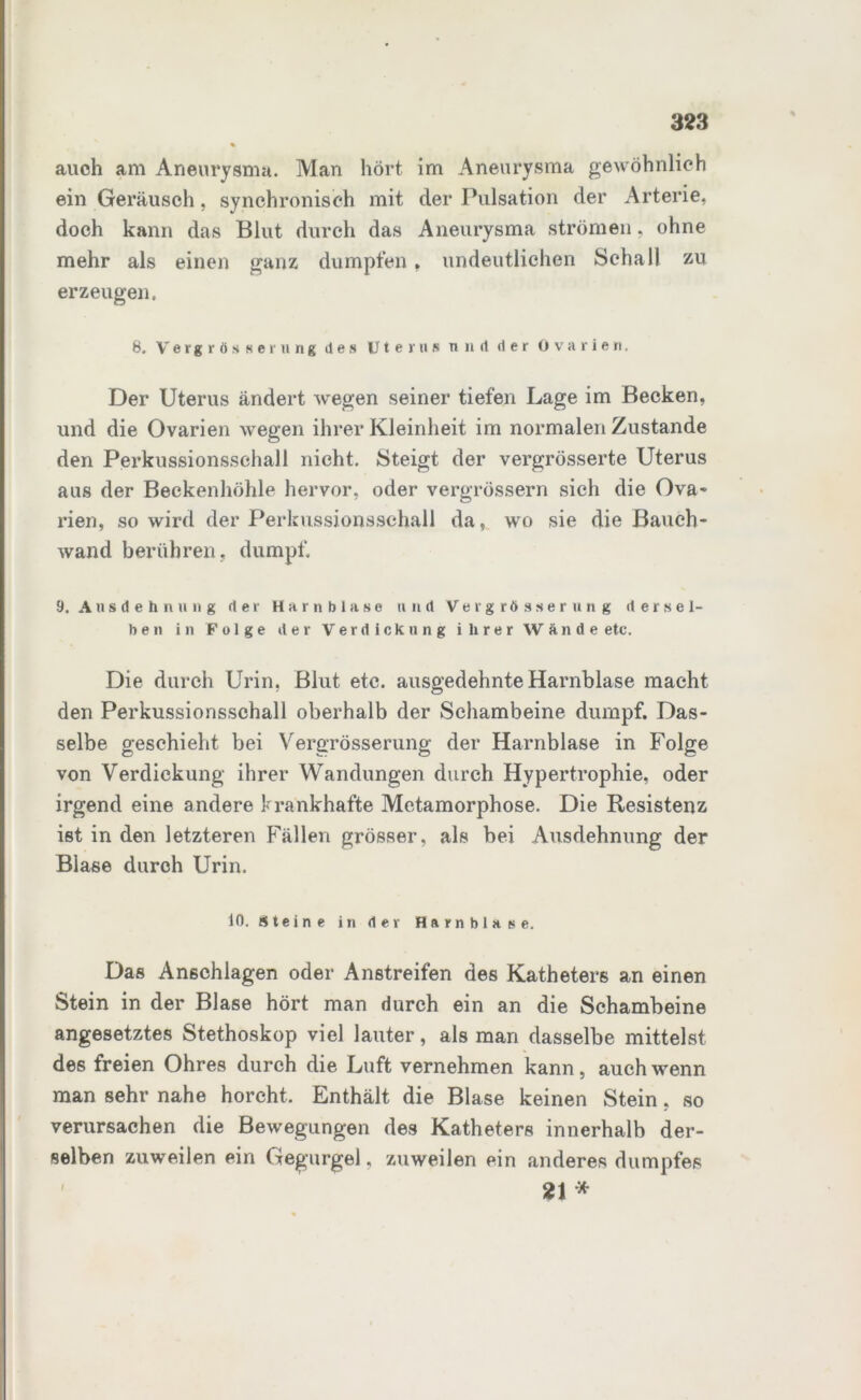auch am Aneurysma. Man hört im Aneurysma gewöhnlich ein Geräusch, synchronisch mit der Pulsation der Arterie, doch kann das Blut durch das Aneurysma strömen, ohne mehr als einen ganz dumpfen, undeutlichen Schall zu erzeugen. 8. Vergrößerung des Uterus und der Ovarien, Der Uterus ändert wegen seiner tiefen Lage im Becken, und die Ovarien wegen ihrer Kleinheit im normalen Zustande den Perkussionsschall nicht. Steigt der vergrösserte Uterus aus der Beckenhöhle hervor, oder vergrössern sich die Ova- rien, so wird der Perkussionsschall da, wo sie die Bauch- wand berühren, dumpf. 9. Ausdehnung der Harnblase undVergrösserung dersel- ben in Folge der Verdickung ihrer Wände etc. Die durch Urin. Blut etc. ausgedehnte Harnblase macht den Perkussionsschall oberhalb der Schambeine dumpf. Das- selbe geschieht bei Vergrösserung der Harnblase in Folge von Verdickung ihrer Wandungen durch Hypertrophie, oder irgend eine andere krankhafte Metamorphose. Die Resistenz ist in den letzteren Fällen grösser, als bei Ausdehnung der Blase durch Urin. 10. Steine in der Harnblase. Das Anschlägen oder Anstreifen des Katheters an einen Stein in der Blase hört man durch ein an die Schambeine angesetztes Stethoskop viel lauter, als man dasselbe mittelst des freien Ohres durch die Luft vernehmen kann, auch wenn man sehr nahe horcht. Enthält die Blase keinen Stein, so verursachen die Bewegungen des Katheters innerhalb der- selben zuweilen ein Gegurgel, zuweilen ein anderes dumpfes 21 * I