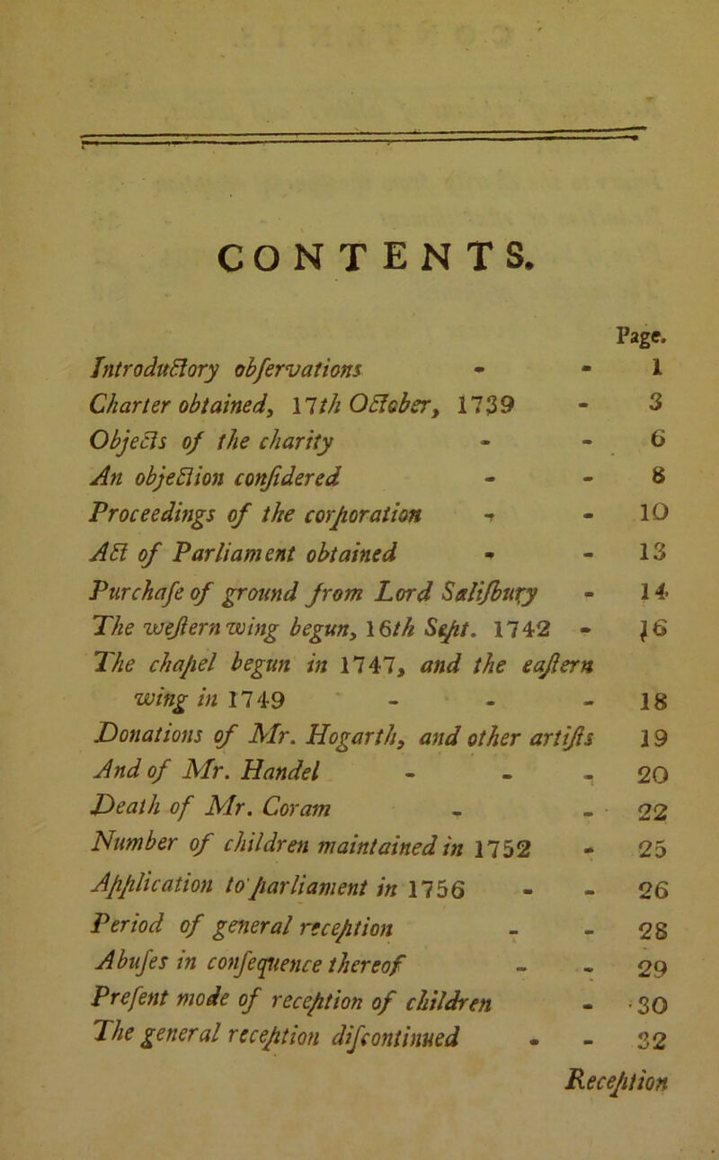 r CONTENTS. Page. IntroduEiory obfervations • 1 Charter obtained, \lth Obis her, 1739 - 3 Objects of the charity - 6 An objeElion confidered - 8 Proceedings of the corporation t - 10 A51 of Parliament obtained - 13 Pur chafe of ground from Lord Scdifbury - 14 The zuejlern wing begun, \§tk Sept. 1742 - The chapel begun in 1747, and the eaflern IQ wing in 1749 - 18 Donations of Mr. Hogarth, and other artifls 19 And of Mr. Handel . 20 Death of Mr. Coram 22 Number of children maintained in 1752 m 25 Application to parliament in 1756 - 26 Period of general reception - 28 Abufes in conference thereof 29 Prefent mode of reception of children •30 The general reception difcontinued - 32 Reception
