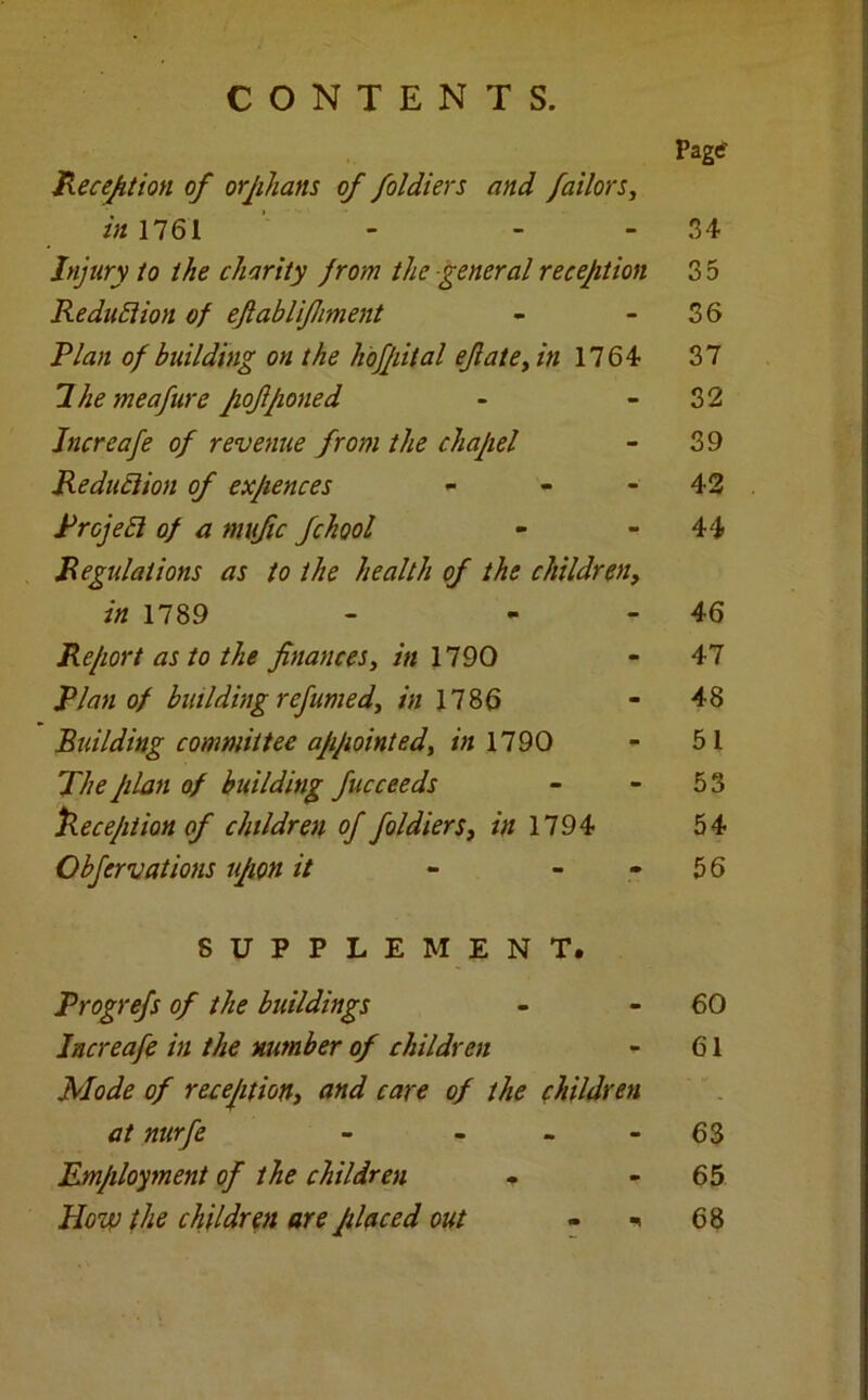 CONTENTS. Page' Reception of orphans of foldiers and failors, in 1761 - 34 Injury to the charity from the general reception 35 Reduction of ejlablifhment - 36 Rian of building on the hofpital efiate, in 1764 37 Ihemeafure pofponed - - 32 Jncreafe of revenue from the chapel - 39 Reduction of expences - 42 Rrojebi of a mufic fchool - 44 Regulations as to the health of the children, in 1789 - - - 46 Report as to the finances, in 1790 - 47 Rian of building refumed, in 1186 - 48 Building committee appointed, in 1790 - 51 The plan of building fucceeds - - 53 Reception of children of foldiers, in 1794 54 Obfervations upon it - 5 6 SUPPLEMENT. Rrogrefs of the buildings - 60 Increafe in the number of children - 61 Mode of reception, and care of the ehildren at nurfe - - - - 63 Employment of the children * - 65 How the children are placed out - * 68