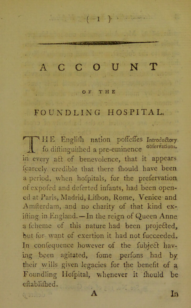 ACCOUNT OF THE FOUNDLING HOSPITAL. T ^ IIE Englifh nation poffefTes Introduftory fo diftinguilhed a pre-eminence obicrvatloni- in every aft of benevolence, that it appears fcarcely credible that there thould have been a period, when hofpitals, for the prefervation ofexpofed and deferted infants, had been open- ed at Paris,. Madrid, Lifbon, Rome, Venice and Amfterdam, and no charity of that kind ex- ifting in England.— In the reign of Queen Anne a fcheme of this nature had been proje&ed, but for want of exertion it had not fucceeded. In confequence however of the fubjetf hav- ing been agitated, fome perfons had by their wills given legacies for the benefit of a Foundling Hofpital, whenever it fhould be eftablilbed. ‘ ' * ■ , . v . A In