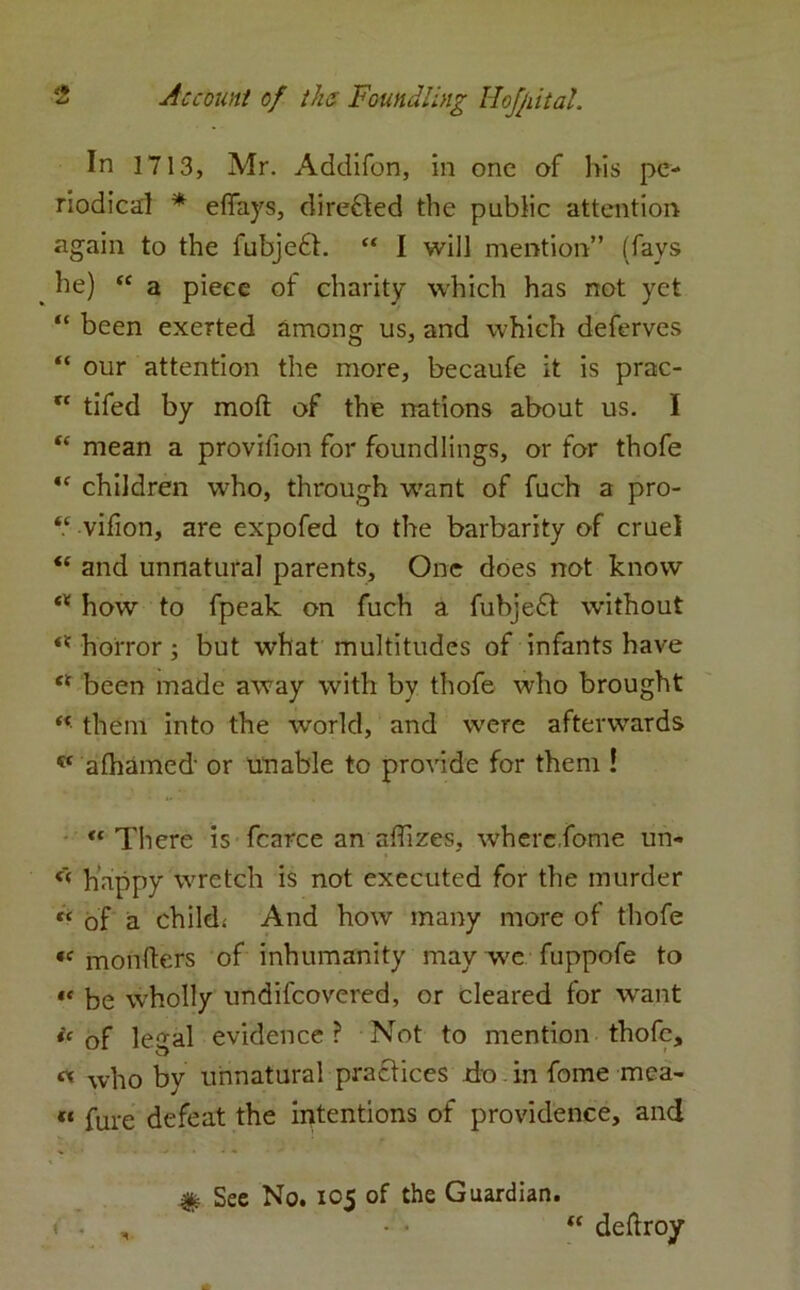 In 1713, Mr. Addifon, in one of his pe- riodica:! * effays, directed the public attention again to the fubjedt. “ I will mention” (fays _ he) “ a piece of charity which has not yet “ been exerted among us, and which deferves “ our attention the more, becaufe it is prac- tc tifed by molt of the nations about us. I “ mean a provifion for foundlings, or for thofe ,c children who, through want of fuch a pro- “ vifion, are expofed to the barbarity of cruel “ and unnatural parents. One does not know cX how to fpeak on fuch a fubjeft without ** horror; but what multitudes of infants have et been made away with by thofe who brought “ them into the world, and were afterwards v afhamed or unable to provide for them ! «* There is fcarce an affizes, where,fome un« happy wretch is not executed for the murder « of a child.- And how many more of thofe *c monfters of inhumanity may we fuppofe to «« be wholly undiscovered, or cleared for want ic of legal evidence? Not to mention thofe, « wh0 by unnatural practices do in fome mca- ft fure defeat the intentions of providence, ancl # See No. 105 of the Guardian. 1 . , - • “ deftroy