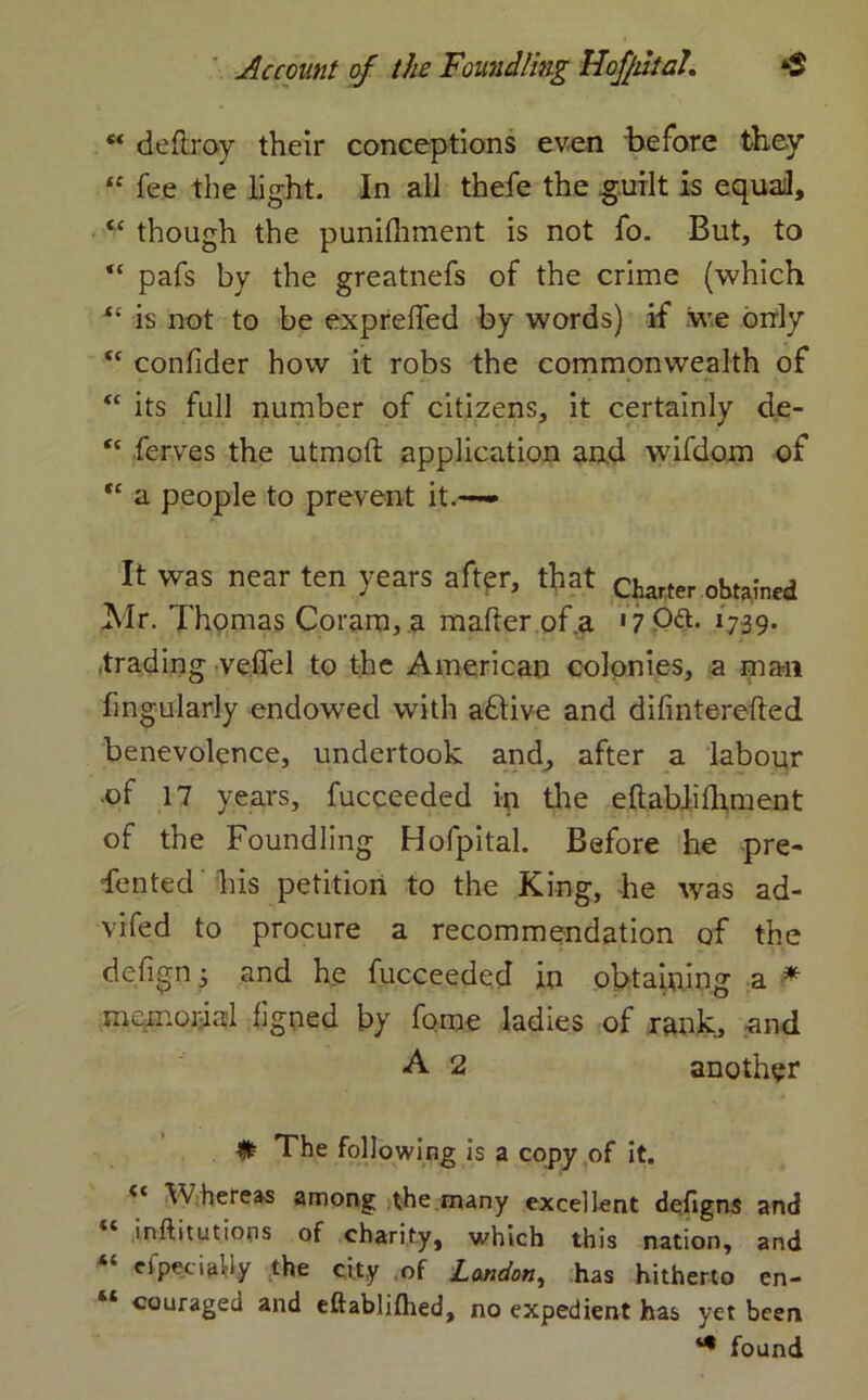 deftroy their conceptions even before they “ fee the light. In all thefe the guilt is equal, “ though the punilhment is not fo. But, to “ pafs by the greatnefs of the crime (which “ is not to be exprelfed by words) if we only “ confider how it robs the commonwealth of <c its full number of citizens, it certainly de- “ ferves the utmoft application and wifdom of “ a people to prevent it.— It was near ten years after, that Clurter obta!lle(J Mr. Thomas Coram, a mailer of a '7 0ft. 1739. trading veffel to the American colonies, a mail fmgularly endowed with aflive and dilinterelled benevolence, undertook and, after a labour of 17 years, fucceeded in the eftabJifhment of the Foundling Hofpital. Before he pre* fen ted his petition to the King, he was ad- vifed to procure a recommendation of the defign; and he fucceeded in obtaining a * memorial figned by fome ladies of rank, and A 2 another # The following is a copy of it. Whereas among the many excellent defigns and inftitutioos of charity, which this nation, and cfpeciaUy the city of London, has hitherto en- “ «ouraged and eftablilhed, no expedient has yet been *• found