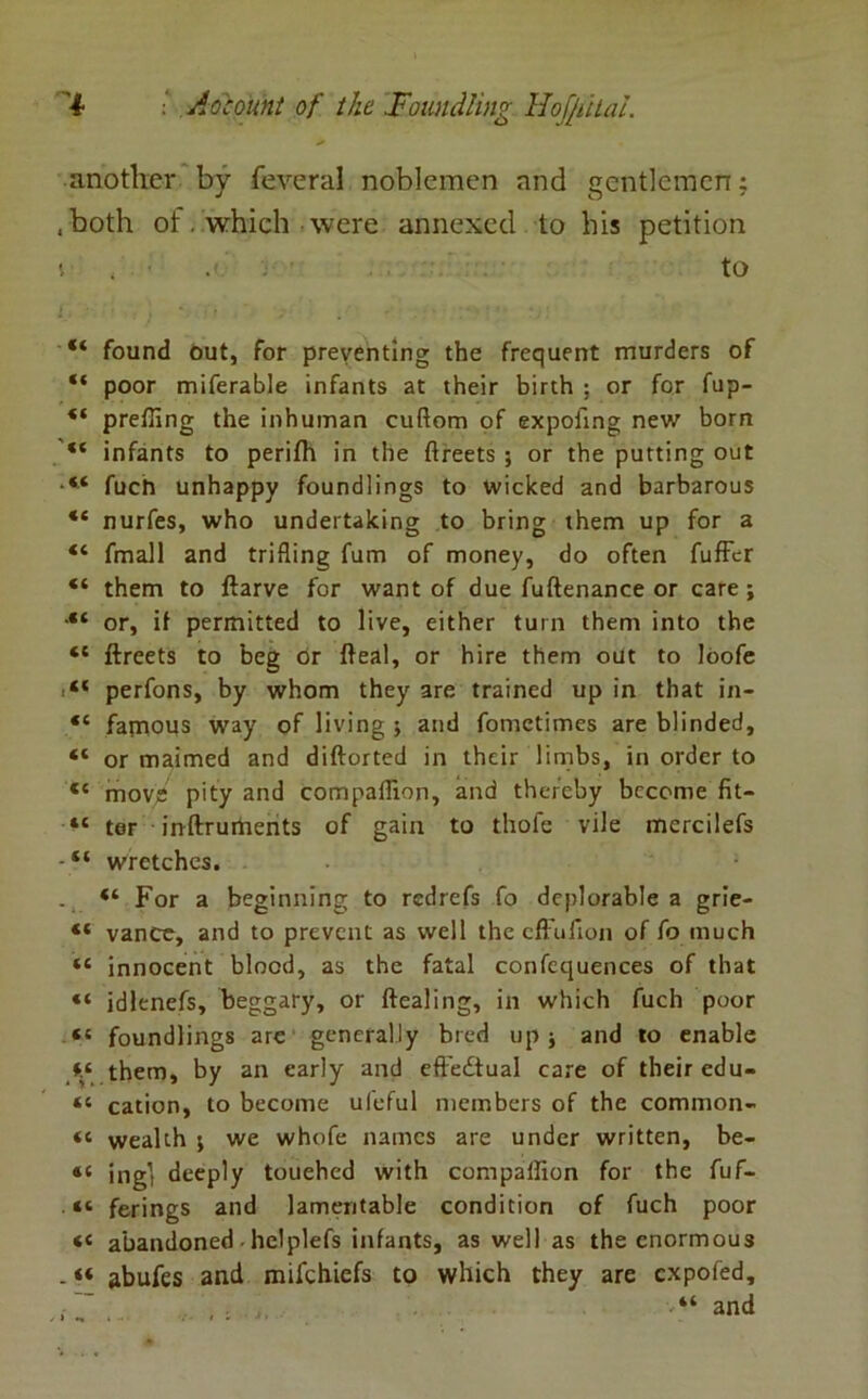 another by feveral noblemen and gentlemen; .both of. which were annexed to his petition i to “ found out, for preventing the frequent murders of “ poor miferable infants at their birth ; or for fup- “ preffing the inhuman cuflom of expoftng new born “ infants to perifh in the ftreets ; or the putting out fuen unhappy foundlings to wicked and barbarous “ nurfes, who undertaking to bring them up for a “ fmall and trifling fum of money, do often fuffer “ them to ftarve for want of due fuftenance or care; •“ or, if permitted to live, either turn them into the “ ftreets to beg dr fteal, or hire them out to loofe perfons, by whom they are trained up in that in- “ famous way of living ; and fometimes are blinded, “ or maimed and diftorted in their limbs, in order to «c move pity and compaflion, and thereby become fit- “ ter inftruments of gain to thofe vile mcrcilefs - “ wretches. . “ For a beginning to redrefs fo deplorable a grie- “ vance, and to prevent as well the effufton of fo much “ innocent blood, as the fatal confcquences of that “ idlenefs, beggary, or ftealing, in which fuch poor “ foundlings arc generally bred up; and to enable *.* them, by an early and effectual care of their edu- “ cation, to become ufeful members of the common- « wealth ; we whofe names are under written, be- 46 ing] deeply touehed with compaiflon for the fuf- 4S ferings and lamentable condition of fuch poor <c abandoned he!plefs infants, as well as the enormous - “ abufes and mifehiefs to which they are expofed, •“ and